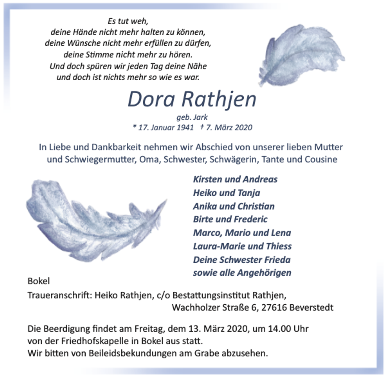 <p>Es tut weh,<br />deine Hände nicht mehr halten zu können,<br />deine Wünsche nicht mehr erfüllen zu dürfen,<br />deine S�mme nicht mehr zu hören.<br />Und doch spüren wir jeden Tag deine Nähe<br />und doch ist nichts mehr so wie es war.</p><p>Dora Rathjen<br />geb. Jark<br />* 17. Januar 1941 † 7. März 2020</p><p>In Liebe und Dankbarkeit nehmen wir Abschied von unserer lieben Mu�er<br />und Schwiegermu�er, Oma, Schwester, Schwägerin, Tante und Cousine<br />Kirsten und Andreas<br />Heiko und Tanja<br />Anika und Chris�an<br />Birte und Frederic<br />Marco, Mario und Lena<br />Laura­Marie und Thiess<br />Deine Schwester Frieda<br />sowie alle Angehörigen</p><p>Bokel<br />Traueranschri�: Heiko Rathjen, c/o Besta�ungsins�tut Rathjen,<br />Wachholzer Straße 6, 27616 Beverstedt<br />Die Beerdigung ﬁndet am Freitag, dem 13. März 2020, um 14.00 Uhr<br />von der Friedhofskapelle in Bokel aus sta�.<br />Wir bi�en von Beileidsbekundungen am Grabe abzusehen.</p>