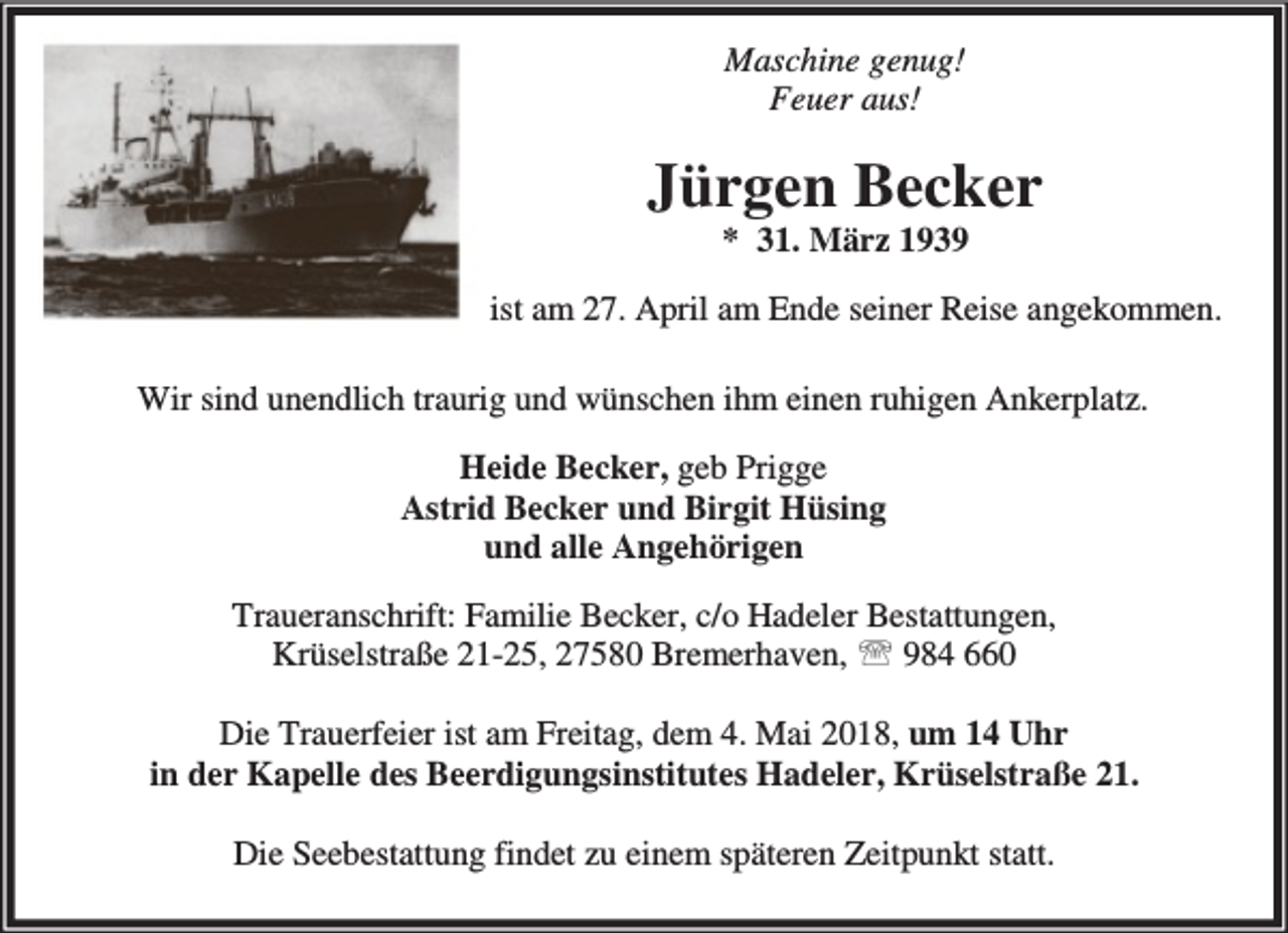 <p>Maschine genug!<br />Feuer aus!</p><p>Jürgen Becker<br />* 31. März 1939</p><p>ist am 27. April am Ende seiner Reise angekommen.<br />Wir sind unendlich traurig und wünschen ihm einen ruhigen Ankerplatz.<br />Heide Becker, geb Prigge<br />Astrid Becker und Birgit Hüsing<br />und alle Angehörigen<br />Traueranschrift: Familie Becker, c/o Hadeler Bestattungen,<br />Krüselstraße 21-25, 27580 Bremerhaven, ℡ 984 660<br />Die Trauerfeier ist am Freitag, dem 4. Mai 2018, um 14 Uhr<br />in der Kapelle des Beerdigungsinstitutes Hadeler, Krüselstraße 21.<br />Die Seebestattung findet zu einem späteren Zeitpunkt statt.</p>