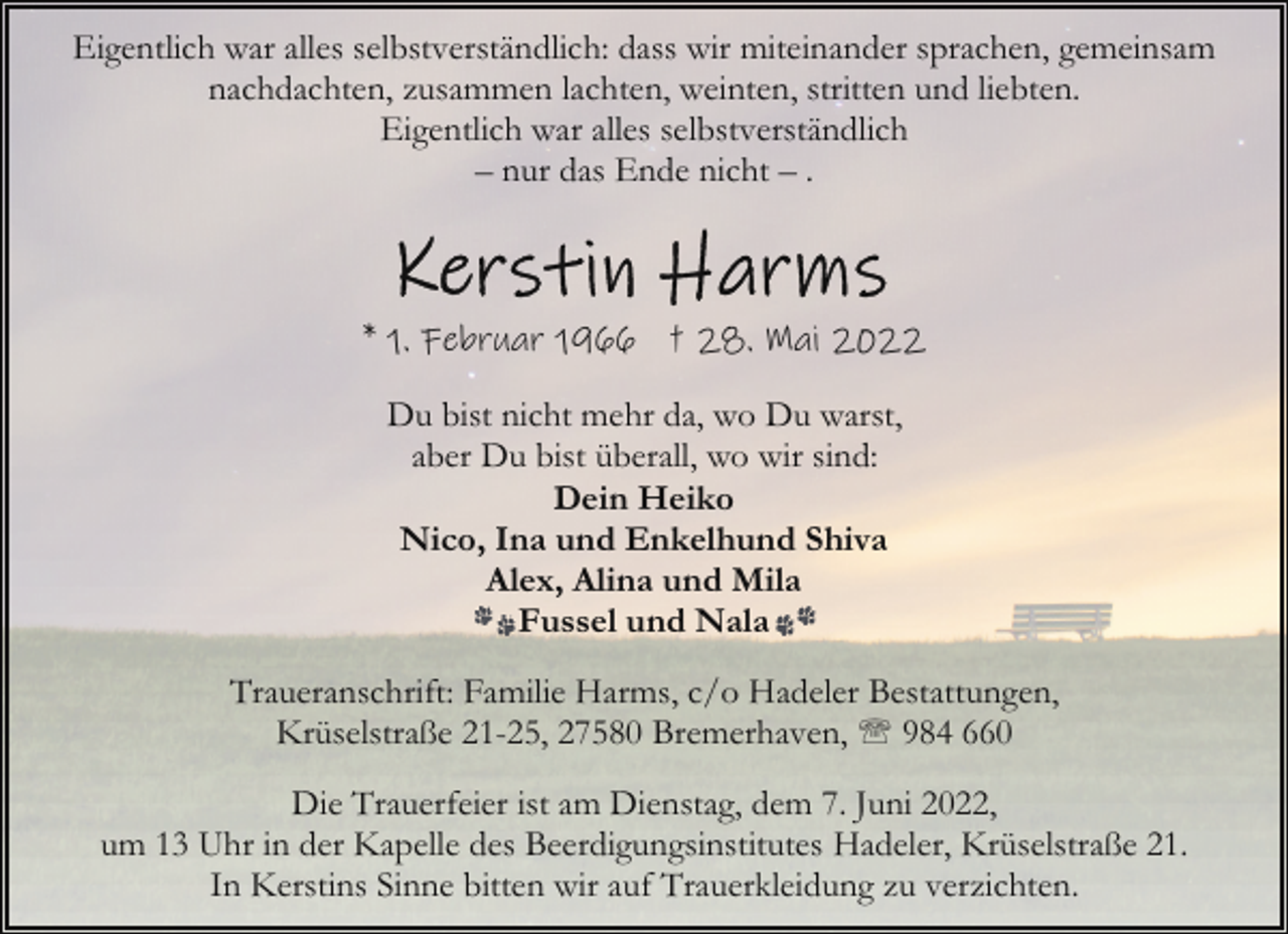 <p>Eigentlich war alles selbstverständlich: dass wir miteinander sprachen, gemeinsam<br />nachdachten, zusammen lachten, weinten, stritten und liebten.<br />Eigentlich war alles selbstverständlich<br />– nur das Ende nicht – .</p>
<p>* 1. Februar 1966 † 28. Mai 2022<br />Du bist nicht mehr da, wo Du warst,<br />aber Du bist überall, wo wir sind:<br />Dein Heiko<br />Nico, Ina und Enkelhund Shiva<br />Alex, Alina und Mila<br />Fussel und Nala<br />Traueranschrift: Familie Harms, c/o Hadeler Bestattungen,<br />Krüselstraße 21-25, 27580 Bremerhaven, ' 984 660<br />Die Trauerfeier ist am Dienstag, dem 7. Juni 2022,<br />um 13 Uhr in der Kapelle des Beerdigungsinstitutes Hadeler, Krüselstraße 21.<br />In Kerstins Sinne bitten wir auf Trauerkleidung zu verzichten.</p>