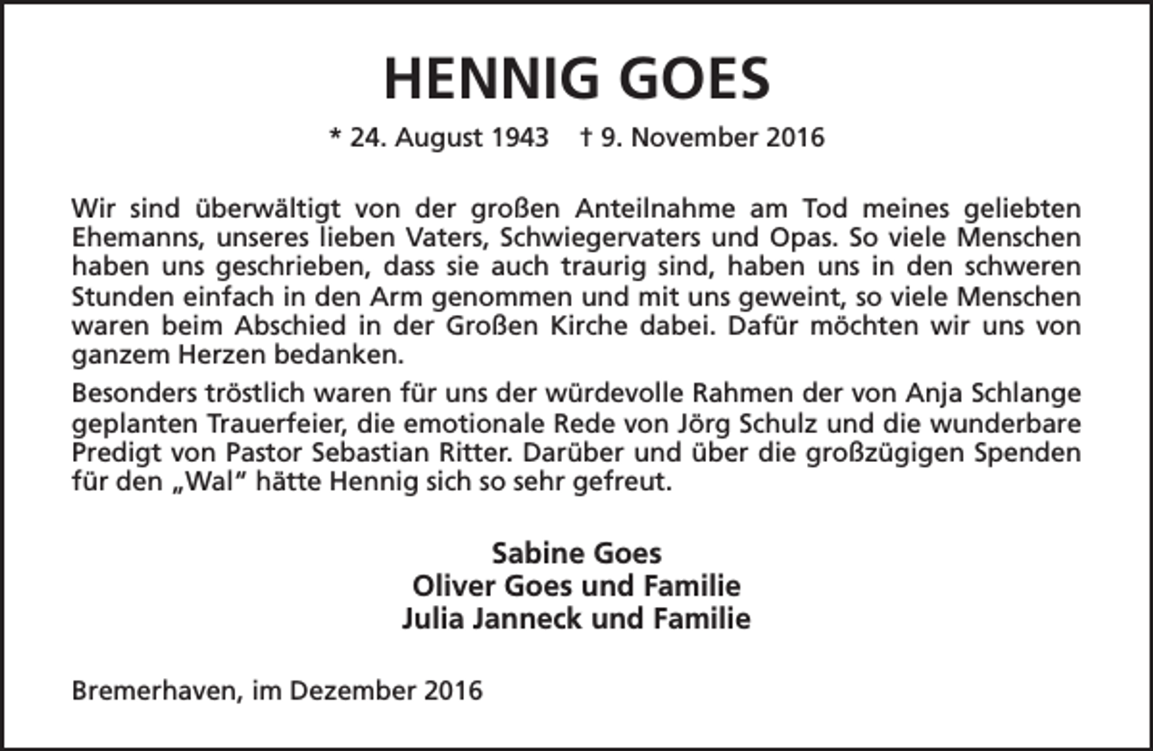 <p>HENNIG GOES<br />* 24. August 1943</p><p>† 9. November 2016</p><p>Wir sind überwältigt von der großen Anteilnahme am Tod meines geliebten<br />Ehemanns, unseres lieben Vaters, Schwiegervaters und Opas. So viele Menschen<br />haben uns geschrieben, dass sie auch traurig sind, haben uns in den schweren<br />Stunden einfach in den Arm genommen und mit uns geweint, so viele Menschen<br />waren beim Abschied in der Großen Kirche dabei. Dafür möchten wir uns von<br />ganzem Herzen bedanken.<br />Besonders tröstlich waren für uns der würdevolle Rahmen der von Anja Schlange<br />geplanten Trauerfeier, die emotionale Rede von Jörg Schulz und die wunderbare<br />Predigt von Pastor Sebastian Ritter. Darüber und über die großzügigen Spenden<br />für den „Wal“ hätte Hennig sich so sehr gefreut.</p><p>Sabine Goes<br />Oliver Goes und Familie<br />Julia Janneck und Familie<br />Bremerhaven, im Dezember 2016</p>