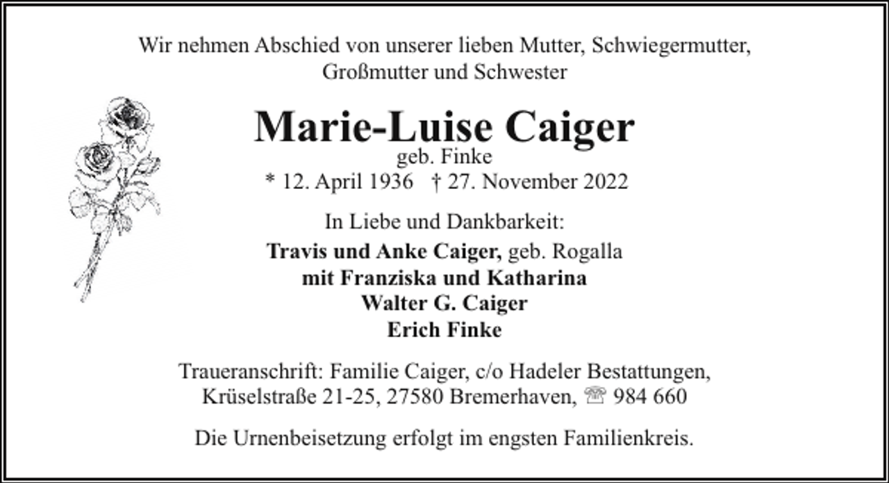 <p>Wir nehmen Abschied von unserer lieben Mutter, Schwiegermutter,<br />Großmutter und Schwester</p><p>Marie-Luise Caiger<br />geb. Finke<br />* 12. April 1936 † 27. November 2022<br />In Liebe und Dankbarkeit:<br />Travis und Anke Caiger, geb. Rogalla<br />mit Franziska und Katharina<br />Walter G. Caiger<br />Erich Finke<br />Traueranschrift: Familie Caiger, c/o Hadeler Bestattungen,<br />Krüselstraße 21-25, 27580 Bremerhaven, ' 984 660<br />Die Urnenbeisetzung erfolgt im engsten Familienkreis.</p>