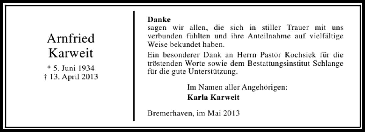 <p>Arnfried<br />Karweit<br />* 5. Juni 1934<br />† 13. April 2013</p><p>Danke<br />sagen wir allen, die sich in stiller Trauer mit uns<br />verbunden fühlten und ihre Anteilnahme auf vielfältige<br />Weise bekundet haben.<br />Ein besonderer Dank an Herrn Pastor Kochsiek für die<br />tröstenden Worte sowie dem Bestattungsinstitut Schlange<br />für die gute Unterstützung.<br />Im Namen aller Angehörigen:<br />Karla Karweit<br />Bremerhaven, im Mai 2013</p>