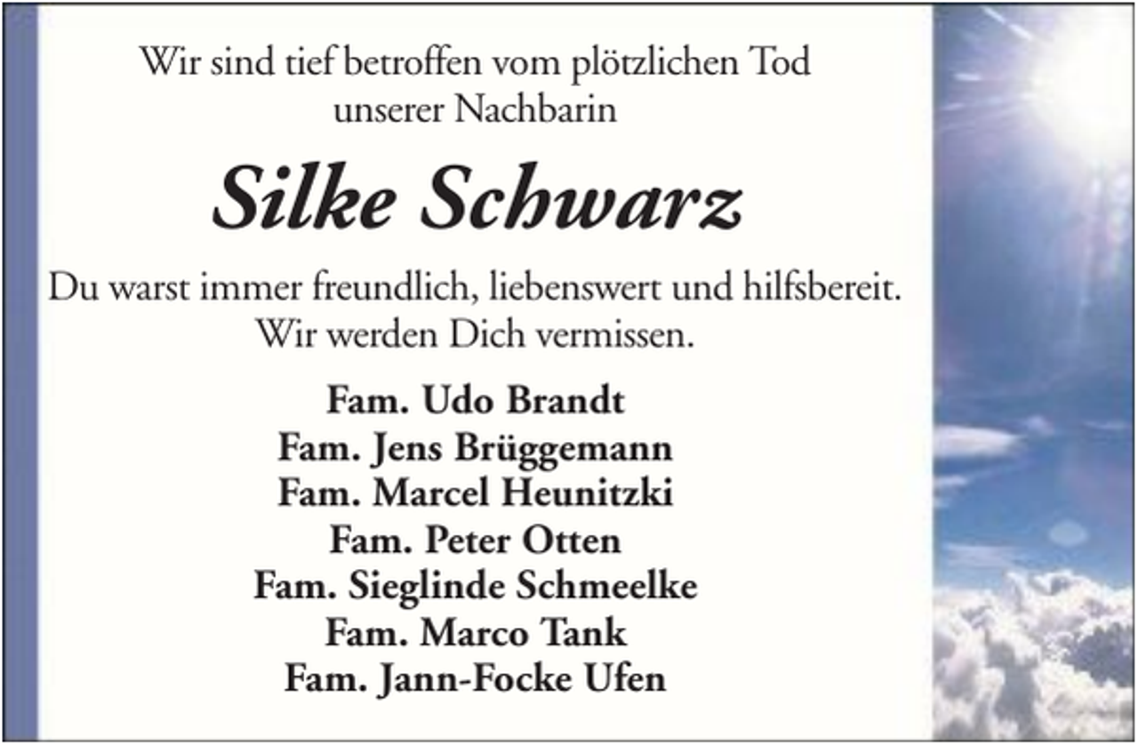 <p>Wir sind tief betroffen vom plötzlichen Tod<br />unserer Nachbarin</p><p>Silke Schwarz<br />Du warst immer freundlich, liebenswert und hilfsbereit.<br />Wir werden Dich vermissen.<br />Fam. Udo Brandt<br />Fam. Jens Brüggemann<br />Fam. Marcel Heunitzki<br />Fam. Peter Otten<br />Fam. Sieglinde Schmeelke<br />Fam. Marco Tank<br />Fam. Jann-Focke Ufen</p>