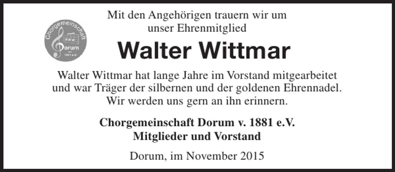 <p>Mit den Angehörigen trauern wir um<br />unser Ehrenmitglied</p><p>Walter Wittmar<br />Walter Wittmar hat lange Jahre im Vorstand mitgearbeitet<br />und war Träger der silbernen und der goldenen Ehrennadel.<br />Wir werden uns gern an ihn erinnern.<br />Chorgemeinschaft Dorum v. 1881 e.V.<br />Mitglieder und Vorstand<br />Dorum, im November 2015</p>