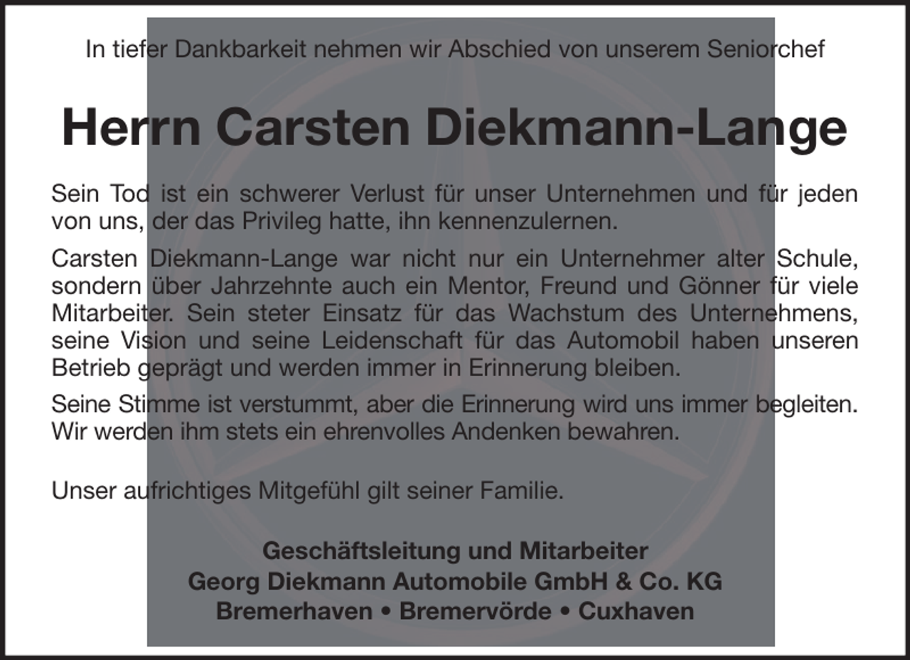 <p>In tiefer Dankbarkeit nehmen wir Abschied von unserem Seniorchef</p><p>Herrn Carsten Diekmann-Lange<br />Sein Tod ist ein schwerer Verlust für unser Unternehmen und für jeden<br />von uns, der das Privileg hatte, ihn kennenzulernen.<br />Carsten Diekmann-Lange war nicht nur ein Unternehmer alter Schule,<br />sondern über Jahrzehnte auch ein Mentor, Freund und Gönner für viele<br />Mitarbeiter. Sein steter Einsatz für das Wachstum des Unternehmens,<br />seine Vision und seine Leidenschaft für das Automobil haben unseren<br />Betrieb geprägt und werden immer in Erinnerung bleiben.<br />Seine Stimme ist verstummt, aber die Erinnerung wird uns immer begleiten.<br />Wir werden ihm stets ein ehrenvolles Andenken bewahren.<br />Unser aufrichtiges Mitgefühl gilt seiner Familie.<br />Geschäftsleitung und Mitarbeiter<br />Georg Diekmann Automobile GmbH &amp; Co. KG<br />Bremerhaven • Bremervörde • Cuxhaven</p>