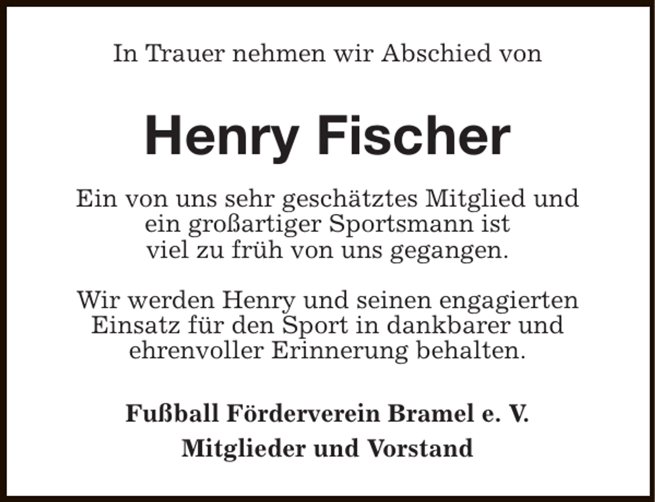 <p>In Trauer nehmen wir Abschied von</p><p>Henry Fischer<br />Ein von uns sehr geschätztes Mitglied und<br />ein großartiger Sportsmann ist<br />viel zu früh von uns gegangen.<br />Wir werden Henry und seinen engagierten<br />Einsatz für den Sport in dankbarer und<br />ehrenvoller Erinnerung behalten.<br />Fußball Förderverein Bramel e. V.<br />Mitglieder und Vorstand</p>