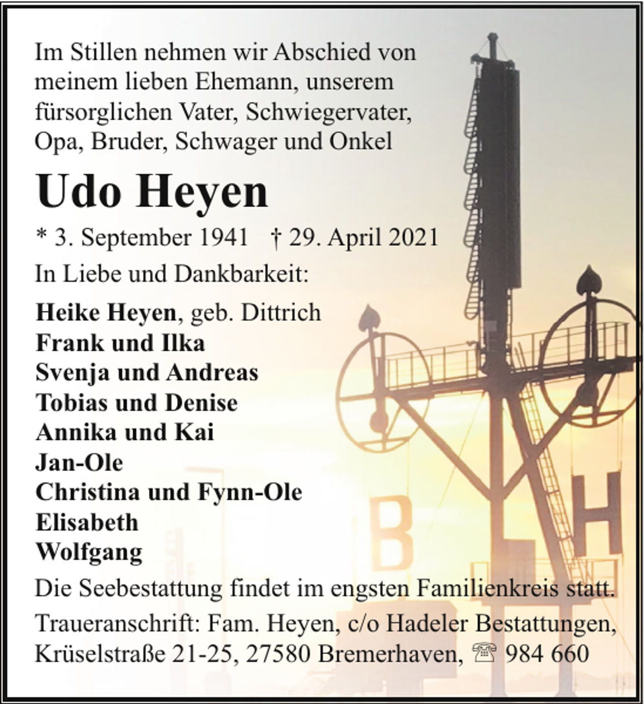 <p>Im Stillen nehmen wir Abschied von<br />meinem lieben Ehemann, unserem<br />fürsorglichen Vater, Schwiegervater,<br />Opa, Bruder, Schwager und Onkel</p><p>Udo Heyen</p><p>* 3. September 1941 † 29. April 2021<br />In Liebe und Dankbarkeit:<br />Heike Heyen, geb. Dittrich<br />Frank und Ilka<br />Svenja und Andreas<br />Tobias und Denise<br />Annika und Kai<br />Jan-Ole<br />Christina und Fynn-Ole<br />Elisabeth<br />Wolfgang<br />Die Seebestattung findet im engsten Familienkreis statt.<br />Traueranschrift: Fam. Heyen, c/o Hadeler Bestattungen,<br />Krüselstraße 21-25, 27580 Bremerhaven, ' 984 660</p>
