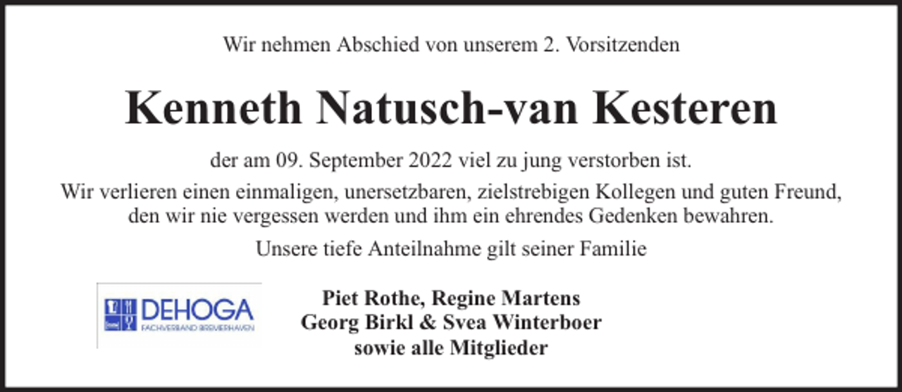 <p>Wir nehmen Abschied von unserem 2. Vorsitzenden</p><p>Kenneth Natusch-van Kesteren<br />der am 09. September 2022 viel zu jung verstorben ist.<br />Wir verlieren einen einmaligen, unersetzbaren, zielstrebigen Kollegen und guten Freund,<br />den wir nie vergessen werden und ihm ein ehrendes Gedenken bewahren.<br />Unsere tiefe Anteilnahme gilt seiner Familie<br />Piet Rothe, Regine Martens<br />Georg Birkl &amp; Svea Winterboer<br />sowie alle Mitglieder</p>