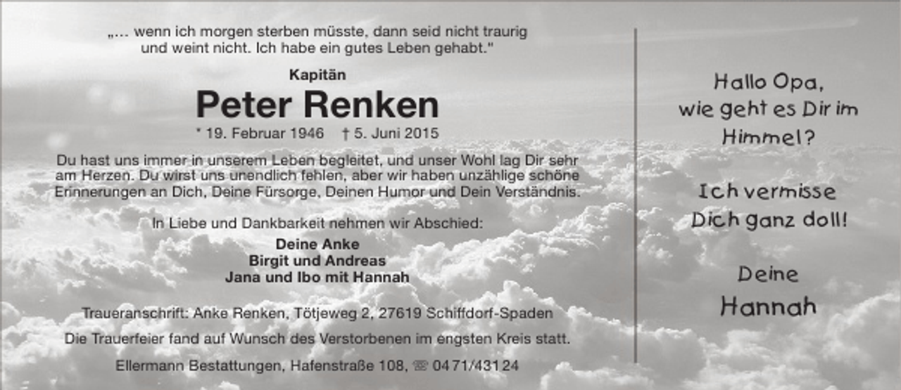 <p>„… wenn ich morgen sterben müsste, dann seid nicht traurig<br />und weint nicht. Ich habe ein gutes Leben gehabt.“<br />Kapitän</p><p>Peter Renken<br />* 19. Februar 1946</p><p>† 5. Juni 2015</p><p>Du hast uns immer in unserem Leben begleitet, und unser Wohl lag Dir sehr<br />am Herzen. Du wirst uns unendlich fehlen, aber wir haben unzählige schöne<br />Erinnerungen an Dich, Deine Fürsorge, Deinen Humor und Dein Verständnis.<br />In Liebe und Dankbarkeit nehmen wir Abschied:<br />Deine Anke<br />Birgit und Andreas<br />Jana und Ibo mit Hannah<br />Traueranschrift: Anke Renken, Tötjeweg 2, 27619 Schiffdorf-Spaden<br />Die Trauerfeier fand auf Wunsch des Verstorbenen im engsten Kreis statt.<br />Ellermann Bestattungen, Hafenstraße 108,  04 71/431 24</p><p>Hallo Opa,<br />wie geht es Dir im<br />Himmel ?<br />Ich vermisse<br />Dich ganz doll !<br />Deine</p><p>Hannah</p>