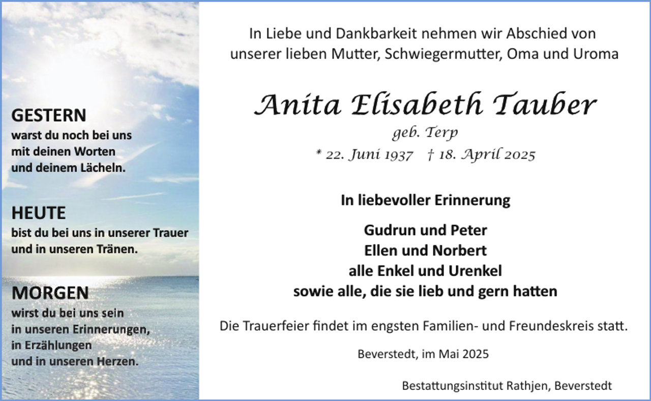 <p>In Liebe und Dankbarkeit nehmen wir Abschied von<br />unserer lieben Mu�er, Schwiegermu�er, Oma und Uroma</p><p>GESTERN</p><p>warst du noch bei uns<br />mit deinen Worten<br />und deinem Lächeln.</p><p>HEUTE</p><p>bist du bei uns in unserer Trauer<br />und in unseren Tränen.</p><p>MORGEN</p><p>wirst du bei uns sein<br />in unseren Erinnerungen,<br />in Erzählungen<br />und in unseren Herzen.</p><p>geb. Terp<br />* 22. Juni 1937 † 18. April 2025</p><p>In liebevoller Erinnerung<br />Gudrun und Peter<br />Ellen und Norbert<br />alle Enkel und Urenkel<br />sowie alle, die sie lieb und gern ha�en<br />Die Trauerfeier ﬁndet im engsten Familien­ und Freundeskreis sta�.<br />Beverstedt, im Mai 2025<br />Besta�ungsins tut Rathjen, Beverstedt</p>