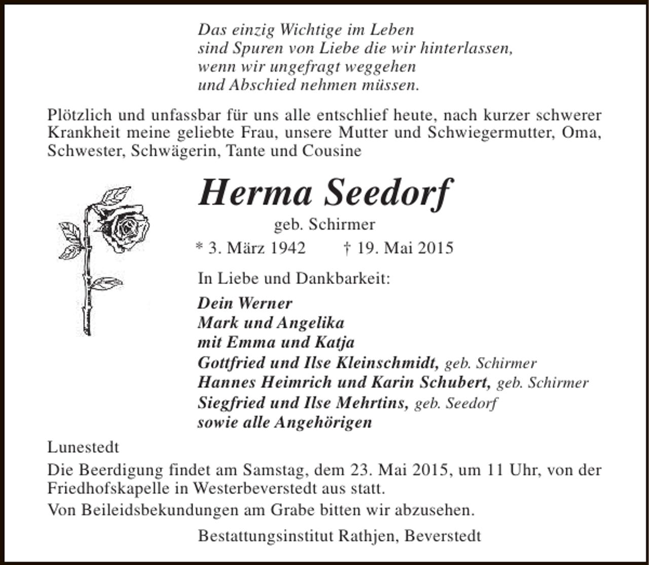 <p>Das einzig Wichtige im Leben<br />sind Spuren von Liebe die wir hinterlassen,<br />wenn wir ungefragt weggehen<br />und Abschied nehmen müssen.<br />Plötzlich und unfassbar für uns alle entschlief heute, nach kurzer schwerer<br />Krankheit meine geliebte Frau, unsere Mutter und Schwiegermutter, Oma,<br />Schwester, Schwägerin, Tante und Cousine</p><p>Herma Seedorf</p><p>geb. Schirmer<br />* 3. März 1942<br />† 19. Mai 2015<br />In Liebe und Dankbarkeit:<br />Dein Werner<br />Mark und Angelika<br />mit Emma und Katja<br />Gottfried und Ilse Kleinschmidt, geb. Schirmer<br />Hannes Heimrich und Karin Schubert, geb. Schirmer<br />Siegfried und Ilse Mehrtins, geb. Seedorf<br />sowie alle Angehörigen<br />Lunestedt<br />Die Beerdigung findet am Samstag, dem 23. Mai 2015, um 11 Uhr, von der<br />Friedhofskapelle in Westerbeverstedt aus statt.<br />Von Beileidsbekundungen am Grabe bitten wir abzusehen.<br />Bestattungsinstitut Rathjen, Beverstedt</p>