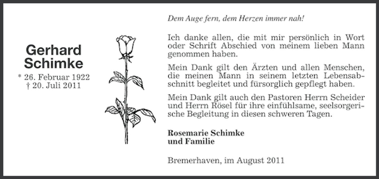 <p>Dem Auge fern, dem Herzen immer nah!</p><p>Gerhard<br />Schimke<br />* 26. Februar 1922<br />† 20. Juli 2011</p><p>Ich danke allen, die mit mir persönlich in Wort<br />oder Schrift Abschied von meinem lieben Mann<br />genommen haben.<br />Mein Dank gilt den Ärzten und allen Menschen,<br />die meinen Mann in seinem letzten Lebensabschnitt begleitet und fürsorglich gepflegt haben.<br />Mein Dank gilt auch den Pastoren Herrn Scheider<br />und Herrn Rösel für ihre einfühlsame, seelsorgerische Begleitung in diesen schweren Tagen.<br />Rosemarie Schimke<br />und Familie<br />Bremerhaven, im August 2011</p>