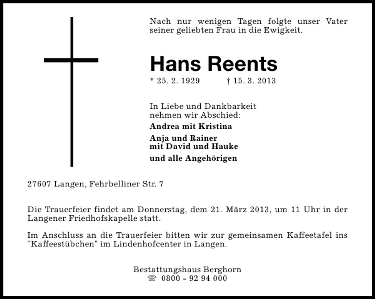 <p>Nach nur wenigen Tagen folgte unser Vater<br />seiner geliebten Frau in die Ewigkeit.</p>
<p>Hans Reents</p>
<p>* 25. 2. 1929</p>
<p>† 15. 3. 2013</p>
<p>In Liebe und Dankbarkeit<br />nehmen wir Abschied:<br />Andrea mit Kristina<br />Anja und Rainer<br />mit David und Hauke<br />und alle Angehörigen<br />27607 Langen, Fehrbelliner Str. 7<br />Die Trauerfeier findet am Donnerstag, dem 21. März 2013, um 11 Uhr in der<br />Langener Friedhofskapelle statt.<br />Im Anschluss an die Trauerfeier bitten wir zur gemeinsamen Kaffeetafel ins<br />"Kaffeestübchen" im Lindenhofcenter in Langen.<br />Bestattungshaus Berghorn<br />s 0800 - 92 94 000</p>