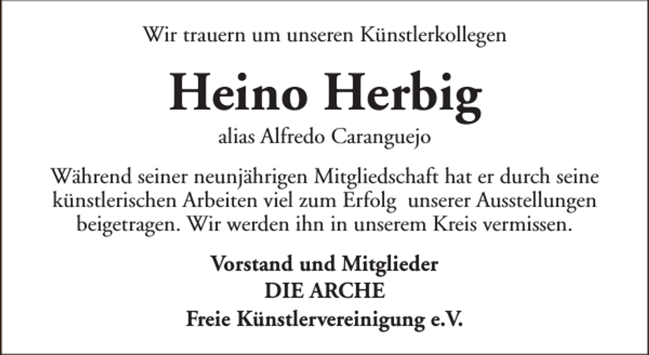 <p>Wir trauern um unseren Künstlerkollegen</p><p>Heino Herbig<br />alias Alfredo Caranguejo</p><p>Während seiner neunjährigen Mitgliedschaft hat er durch seine<br />künstlerischen Arbeiten viel zum Erfolg unserer Ausstellungen<br />beigetragen. Wir werden ihn in unserem Kreis vermissen.<br />Vorstand und Mitglieder<br />DIE ARCHE<br />Freie Künstlervereinigung e.V.</p>