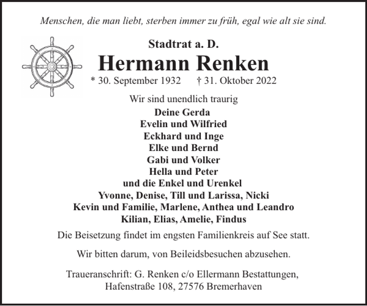<p>Menschen, die man liebt, sterben immer zu früh, egal wie alt sie sind.</p><p>Stadtrat a. D.</p><p>Hermann Renken</p><p>* 30. September 1932</p><p>† 31. Oktober 2022</p><p>Wir sind unendlich traurig<br />Deine Gerda<br />Evelin und Wilfried<br />Eckhard und Inge<br />Elke und Bernd<br />Gabi und Volker<br />Hella und Peter<br />und die Enkel und Urenkel<br />Yvonne, Denise, Till und Larissa, Nicki<br />Kevin und Familie, Marlene, Anthea und Leandro<br />Kilian, Elias, Amelie, Findus<br />Die Beisetzung findet im engsten Familienkreis auf See statt.<br />Wir bitten darum, von Beileidsbesuchen abzusehen.<br />Traueranschrift: G. Renken c/o Ellermann Bestattungen,<br />Hafenstraße 108, 27576 Bremerhaven</p>