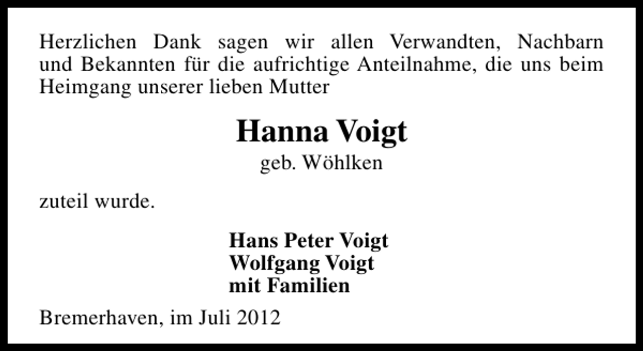 <p>Herzlichen Dank sagen wir allen Verwandten, Nachbarn<br />und Bekannten für die aufrichtige Anteilnahme, die uns beim<br />Heimgang unserer lieben Mutter</p><p>Hanna Voigt<br />geb. Wöhlken</p><p>zuteil wurde.<br />Hans Peter Voigt<br />Wolfgang Voigt<br />mit Familien<br />Bremerhaven, im Juli 2012</p>