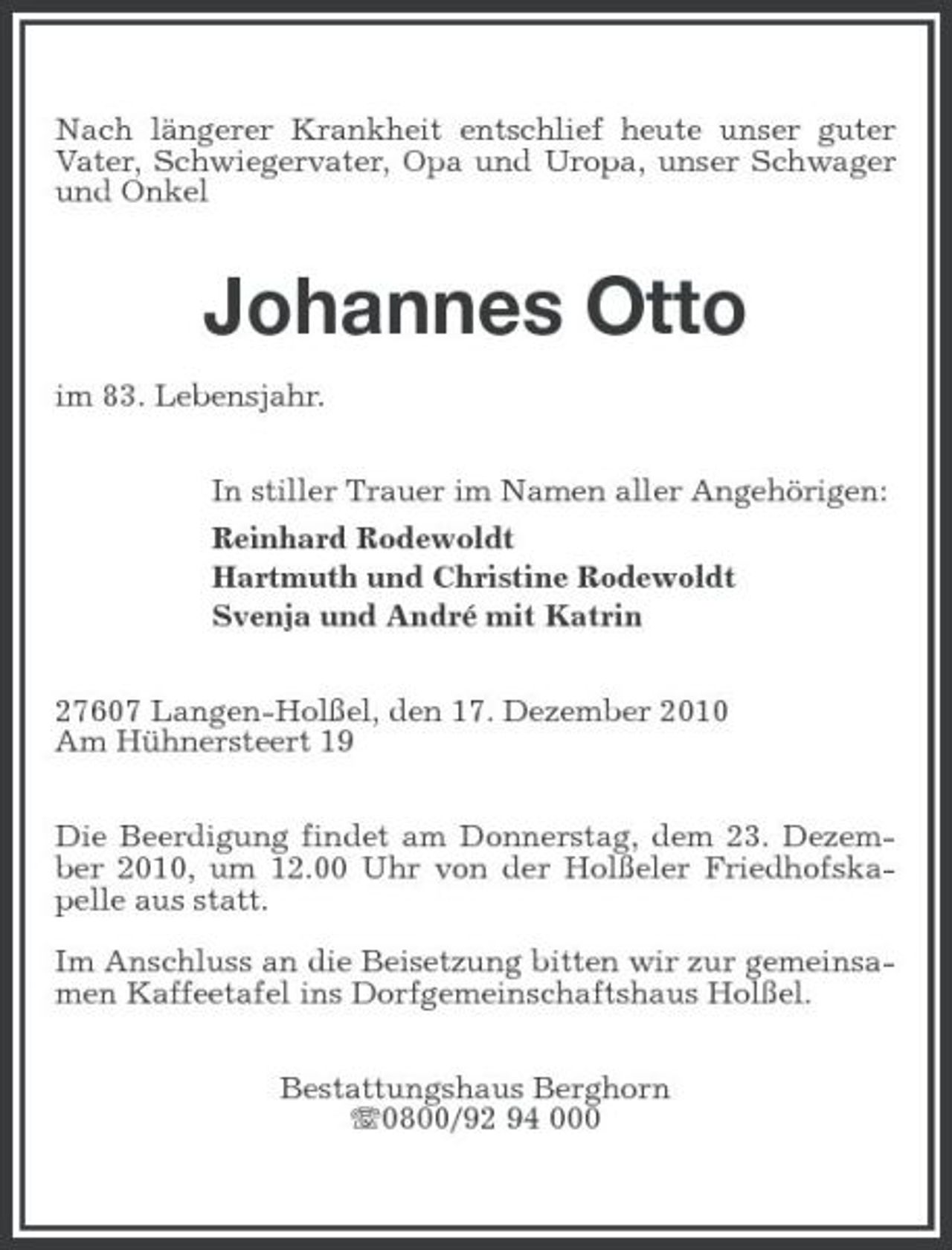 <p>Nach längerer Krankheit entschlief heute unser guter Vater, Schwiegervater, Opa und Uropa, unser Schwager und Onkel</p><p>Johannes Otto<br />im 83. Lebensjahr. In stiller Trauer im Namen aller Angehörigen: Reinhard Rodewoldt Hartmuth und Christine Rodewoldt Svenja und André mit Katrin 27607 Langen-Holßel, den 17. Dezember 2010 Am Hühnersteert 19 Die Beerdigung findet am Donnerstag, dem 23. Dezember 2010, um 12.00 Uhr von der Holßeler Friedhofskapelle aus statt. Im Anschluss an die Beisetzung bitten wir zur gemeinsamen Kaffeetafel ins Dorfgemeinschaftshaus Holßel. Bestattungshaus Berghorn 0800/92 94 000</p>