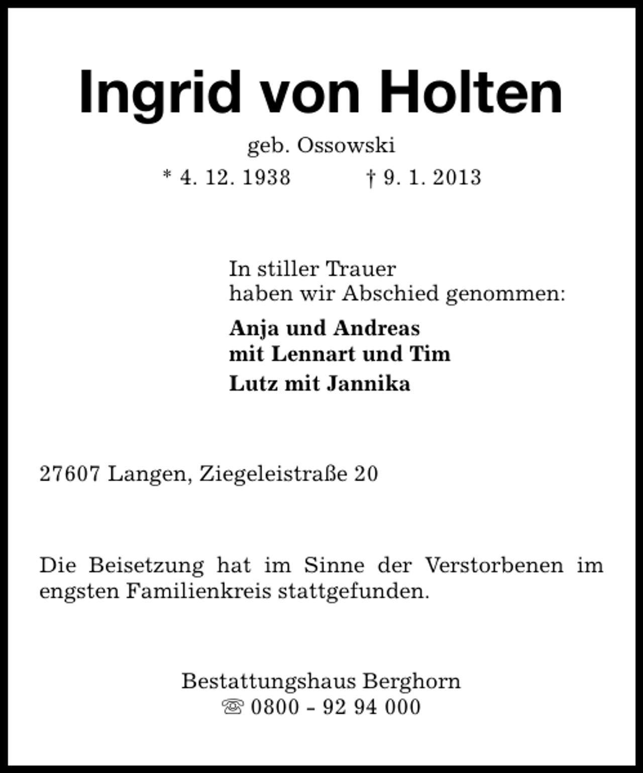<p>Ingrid von Holten<br />geb. Ossowski<br />* 4. 12. 1938<br />† 9. 1. 2013</p><p>In stiller Trauer<br />haben wir Abschied genommen:<br />Anja und Andreas<br />mit Lennart und Tim<br />Lutz mit Jannika</p><p>27607 Langen, Ziegeleistraße 20</p><p>Die Beisetzung hat im Sinne der Verstorbenen im<br />engsten Familienkreis stattgefunden.</p><p>Bestattungshaus Berghorn<br />s 0800 - 92 94 000</p>