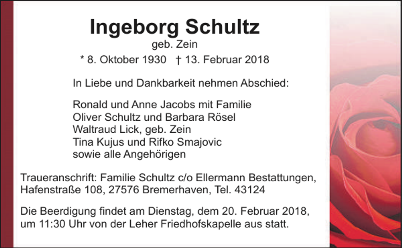 <p>Ingeborg Schultz</p><p>geb. Zein<br />* 8. Oktober 1930 † 13. Februar 2018<br />In Liebe und Dankbarkeit nehmen Abschied:<br />Ronald und Anne Jacobs mit Familie<br />Oliver Schultz und Barbara Rösel<br />Waltraud Lick, geb. Zein<br />Tina Kujus und Rifko Smajovic<br />sowie alle Angehörigen<br />Traueranschrift: Familie Schultz c/o Ellermann Bestattungen,<br />Hafenstraße 108, 27576 Bremerhaven, Tel. 43124<br />Die Beerdigung findet am Dienstag, dem 20. Februar 2018,<br />um 11:30 Uhr von der Leher Friedhofskapelle aus statt.</p>