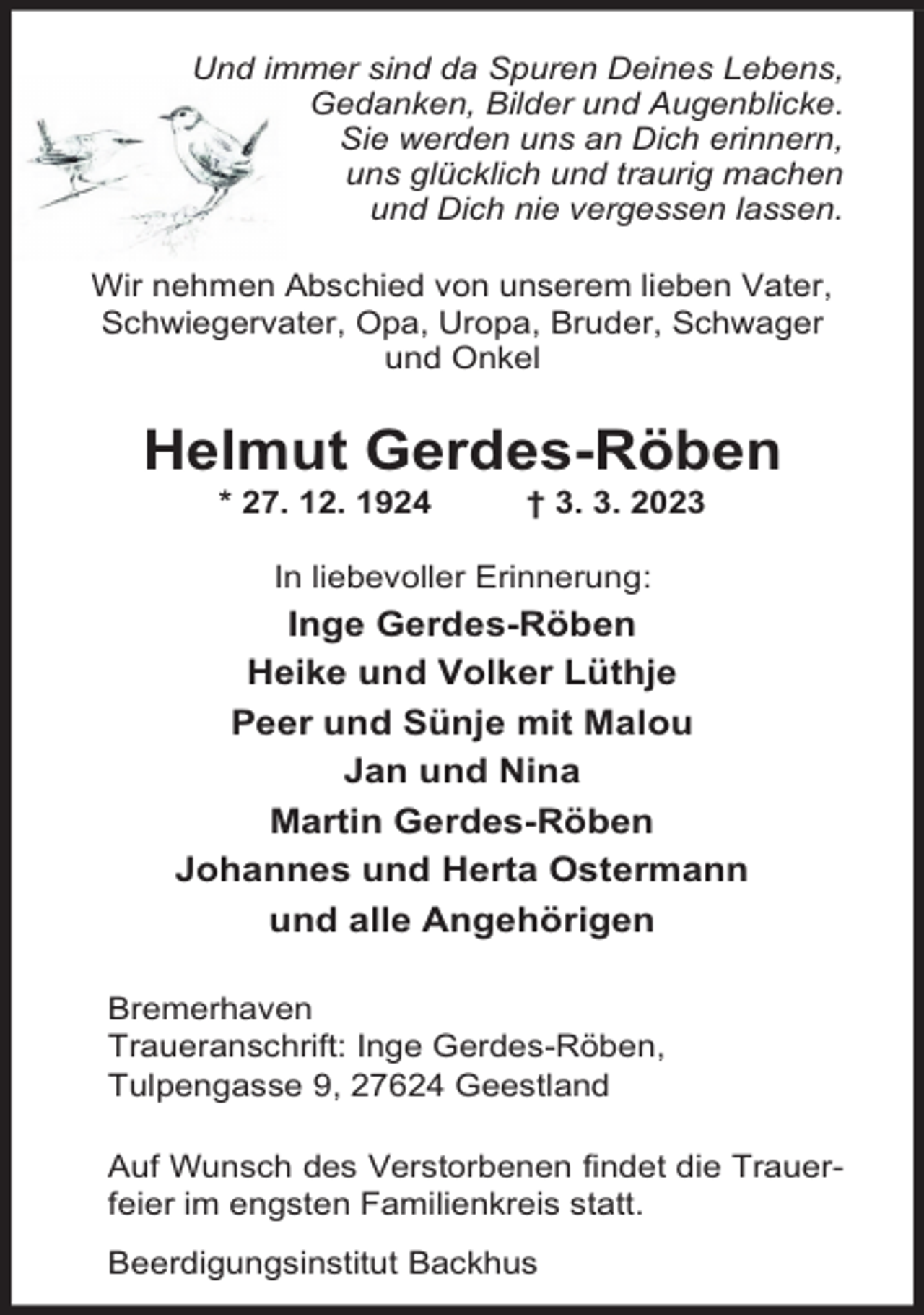 <p>Und immer sind da Spuren Deines Lebens,<br />Gedanken, Bilder und Augenblicke.<br />Sie werden uns an Dich erinnern,<br />uns glücklich und traurig machen<br />und Dich nie vergessen lassen.<br />Wir nehmen Abschied von unserem lieben Vater,<br />Schwiegervater, Opa, Uropa, Bruder, Schwager<br />und Onkel</p><p>Helmut Gerdes-Röben<br />* 27. 12. 1924</p><p>† 3. 3. 2023</p><p>In liebevoller Erinnerung:</p><p>Inge Gerdes-Röben<br />Heike und Volker Lüthje<br />Peer und Sünje mit Malou<br />Jan und Nina<br />Martin Gerdes-Röben<br />Johannes und Herta Ostermann<br />und alle Angehörigen<br />Bremerhaven<br />Traueranschrift: Inge Gerdes-Röben,<br />Tulpengasse 9, 27624 Geestland<br />Auf Wunsch des Verstorbenen findet die Trauerfeier im engsten Familienkreis statt.<br />Beerdigungsinstitut Backhus</p>
