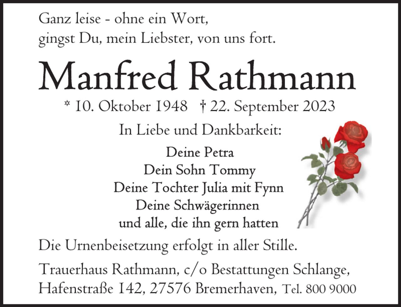 <p>Ganz leise - ohne ein Wort,<br />gingst Du, mein Liebster, von uns fort.</p><p>* 10. Oktober 1948 † 22. September 2023<br />In Liebe und Dankbarkeit:</p><p>Die Urnenbeisetzung erfolgt in aller Stille.<br />Trauerhaus Rathmann, c/o Bestattungen Schlange,<br />Hafenstraße 142, 27576 Bremerhaven, Tel. 800 9000</p>