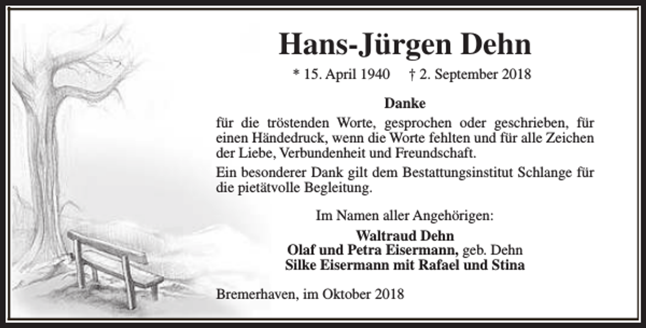 <p>Hans-Jürgen Dehn<br />* 15. April 1940</p><p>† 2. September 2018</p><p>Danke<br />für die tröstenden Worte, gesprochen oder geschrieben, für<br />einen Händedruck, wenn die Worte fehlten und für alle Zeichen<br />der Liebe, Verbundenheit und Freundschaft.<br />Ein besonderer Dank gilt dem Bestattungsinstitut Schlange für<br />die pietätvolle Begleitung.<br />Im Namen aller Angehörigen:<br />Waltraud Dehn<br />Olaf und Petra Eisermann, geb. Dehn<br />Silke Eisermann mit Rafael und Stina<br />Bremerhaven, im Oktober 2018</p>
