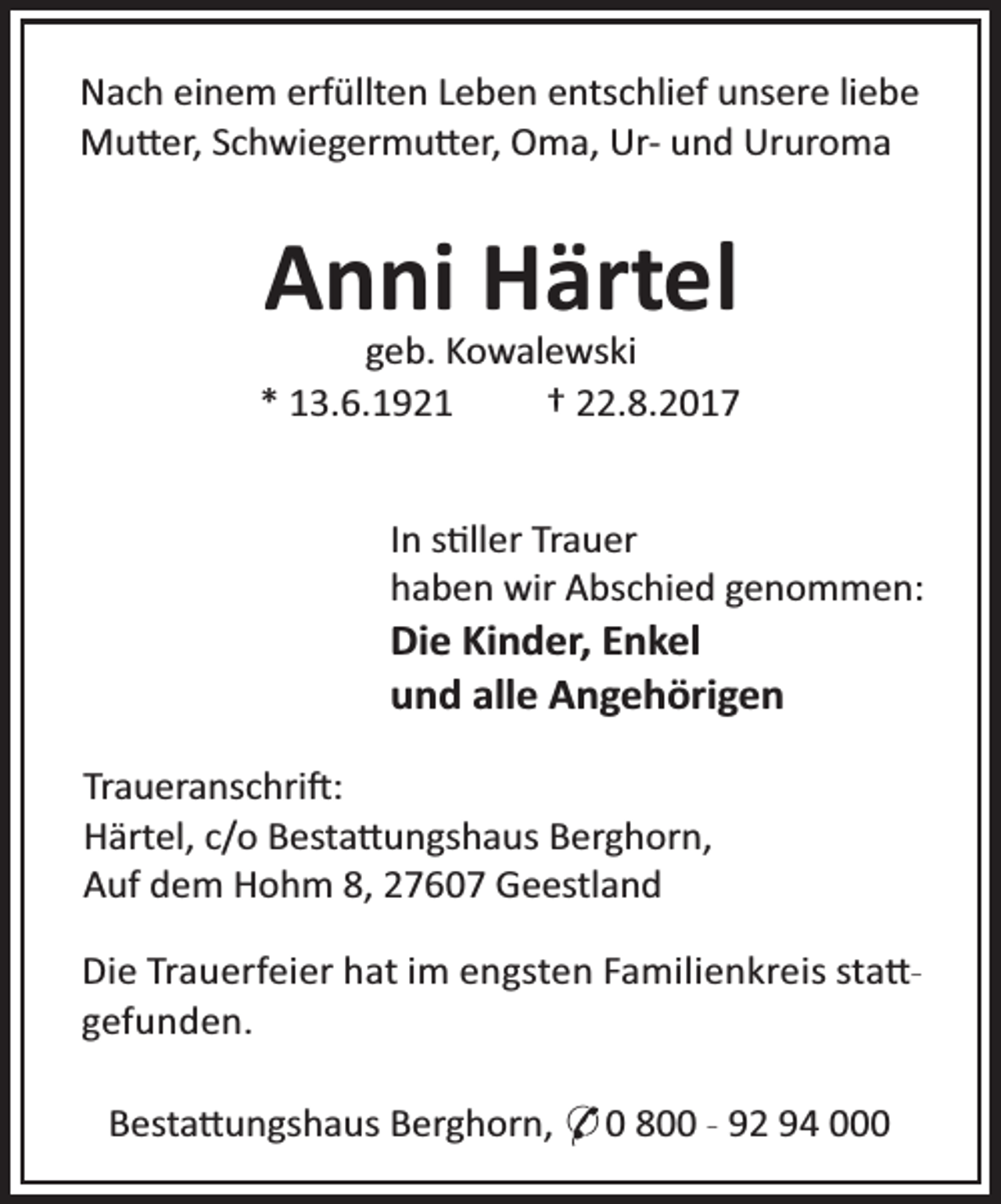 <p>Nach einem erfüllten Leben entschlief unsere liebe<br />Mu er, Schwiegermu er, Oma, Ur- und Ururoma</p><p>Anni Härtel</p><p>geb. Kowalewski<br />* 13.6.1921<br />† 22.8.2017</p><p>In s ller Trauer<br />haben wir Abschied genommen:</p><p>Die Kinder, Enkel<br />und alle Angehörigen<br />Traueranschri :<br />Härtel, c/o Besta ungshaus Berghorn,<br />Auf dem Hohm 8, 27607 Geestland</p><p>Die Trauerfeier hat im engsten Familienkreis sta gefunden.<br />Besta ungshaus Berghorn, * 0 800 - 92 94 000</p>