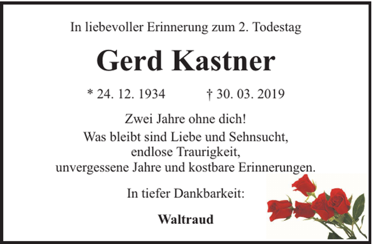 <p>In liebevoller Erinnerung zum 2. Todestag</p><p>Gerd Kastner<br />* 24. 12. 1934</p><p>† 30. 03. 2019</p><p>Zwei Jahre ohne dich!<br />Was bleibt sind Liebe und Sehnsucht,<br />endlose Traurigkeit,<br />unvergessene Jahre und kostbare Erinnerungen.<br />In tiefer Dankbarkeit:<br />Waltraud</p>