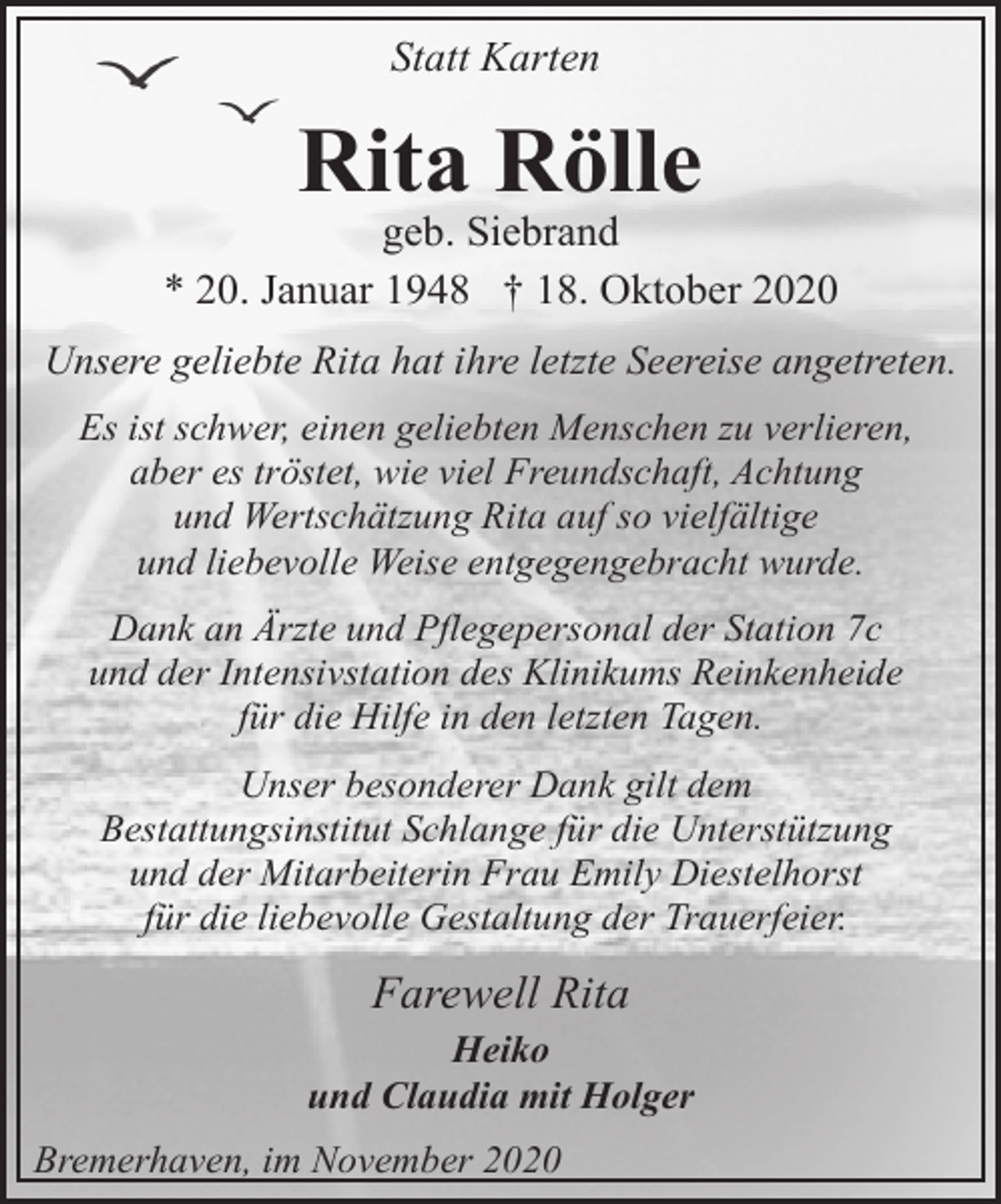 <p>Statt Karten</p><p>Rita Rölle</p><p>geb. Siebrand<br />* 20. Januar 1948 † 18. Oktober 2020<br />Unsere geliebte Rita hat ihre letzte Seereise angetreten.<br />Es ist schwer, einen geliebten Menschen zu verlieren,<br />aber es tröstet, wie viel Freundschaft, Achtung<br />und Wertschätzung Rita auf so vielfältige<br />und liebevolle Weise entgegengebracht wurde.<br />Dank an Ärzte und Pflegepersonal der Station 7c<br />und der Intensivstation des Klinikums Reinkenheide<br />für die Hilfe in den letzten Tagen.<br />Unser besonderer Dank gilt dem<br />Bestattungsinstitut Schlange für die Unterstützung<br />und der Mitarbeiterin Frau Emily Diestelhorst<br />für die liebevolle Gestaltung der Trauerfeier.</p><p>Farewell Rita<br />Heiko<br />und Claudia mit Holger<br />Bremerhaven, im November 2020</p>