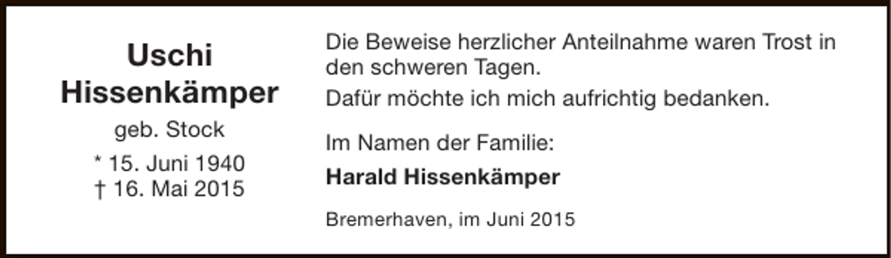<p>Uschi<br />Hissenkämper<br />geb. Stock<br />* 15. Juni 1940<br />† 16. Mai 2015</p><p>Die Beweise herzlicher Anteilnahme waren Trost in<br />den schweren Tagen.<br />Dafür möchte ich mich aufrichtig bedanken.<br />Im Namen der Familie:<br />Harald Hissenkämper<br />Bremerhaven, im Juni 2015</p>