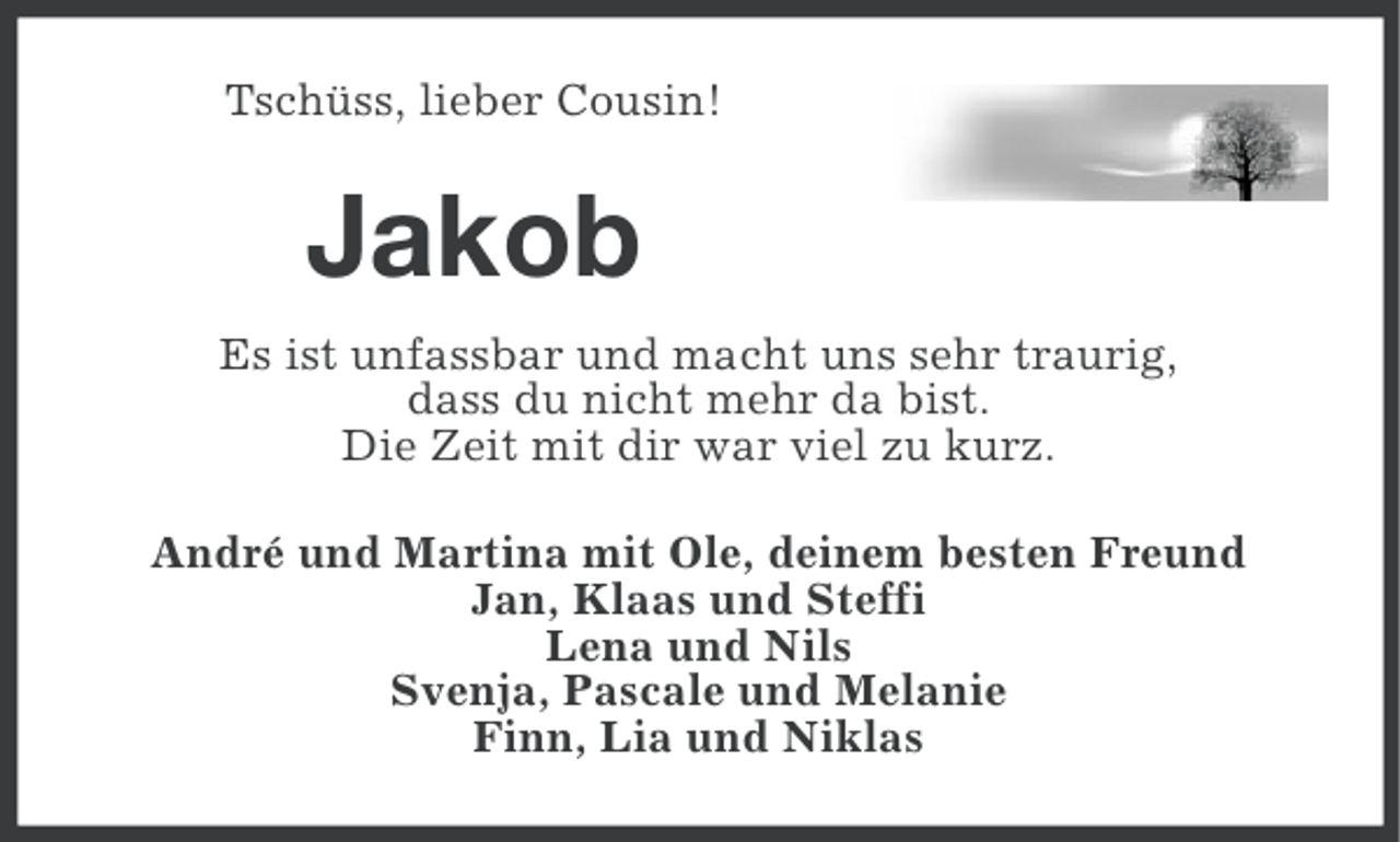 <p>Tschüss, lieber Cousin!</p><p>Jakob<br />Es ist unfassbar und macht uns sehr traurig,<br />dass du nicht mehr da bist.<br />Die Zeit mit dir war viel zu kurz.<br />André und Martina mit Ole, deinem besten Freund<br />Jan, Klaas und Steffi<br />Lena und Nils<br />Svenja, Pascale und Melanie<br />Finn, Lia und Niklas</p>