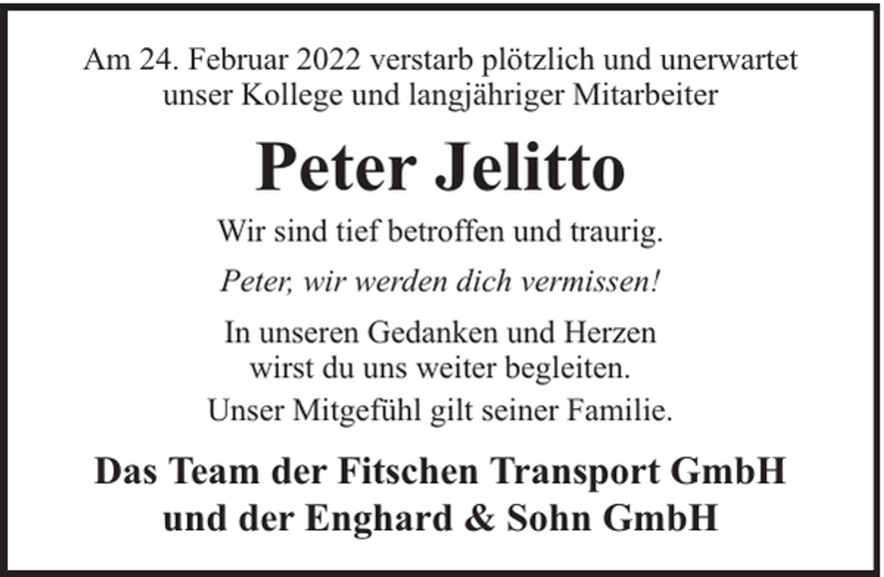 <p>Am 24. Februar 2022 verstarb plötzlich und unerwartet<br />unser Kollege und langjähriger Mitarbeiter</p><p>Peter Jelitto</p><p>Wir sind tief betroffen und traurig.<br />Peter, wir werden dich vermissen!<br />In unseren Gedanken und Herzen<br />wirst du uns weiter begleiten.<br />Unser Mitgefühl gilt seiner Familie.</p><p>Das Team der Fitschen Transport GmbH<br />und der Enghard &amp; Sohn GmbH</p>