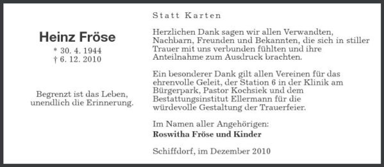 <p>Statt Karten</p><p>Heinz Fröse<br />* 30. 4. 1944 † 6. 12. 2010</p><p>Herzlichen Dank sagen wir allen Verwandten, Nachbarn, Freunden und Bekannten, die sich in stiller Trauer mit uns verbunden fühlten und ihre Anteilnahme zum Ausdruck brachten. Ein besonderer Dank gilt allen Vereinen für das ehrenvolle Geleit, der Station 6 in der Klinik am Bürgerpark, Pastor Kochsiek und dem Bestattungsinstitut Ellermann für die würdevolle Gestaltung der Trauerfeier. Im Namen aller Angehörigen: Roswitha Fröse und Kinder Schiffdorf, im Dezember 2010</p><p>Begrenzt ist das Leben, unendlich die Erinnerung.</p>