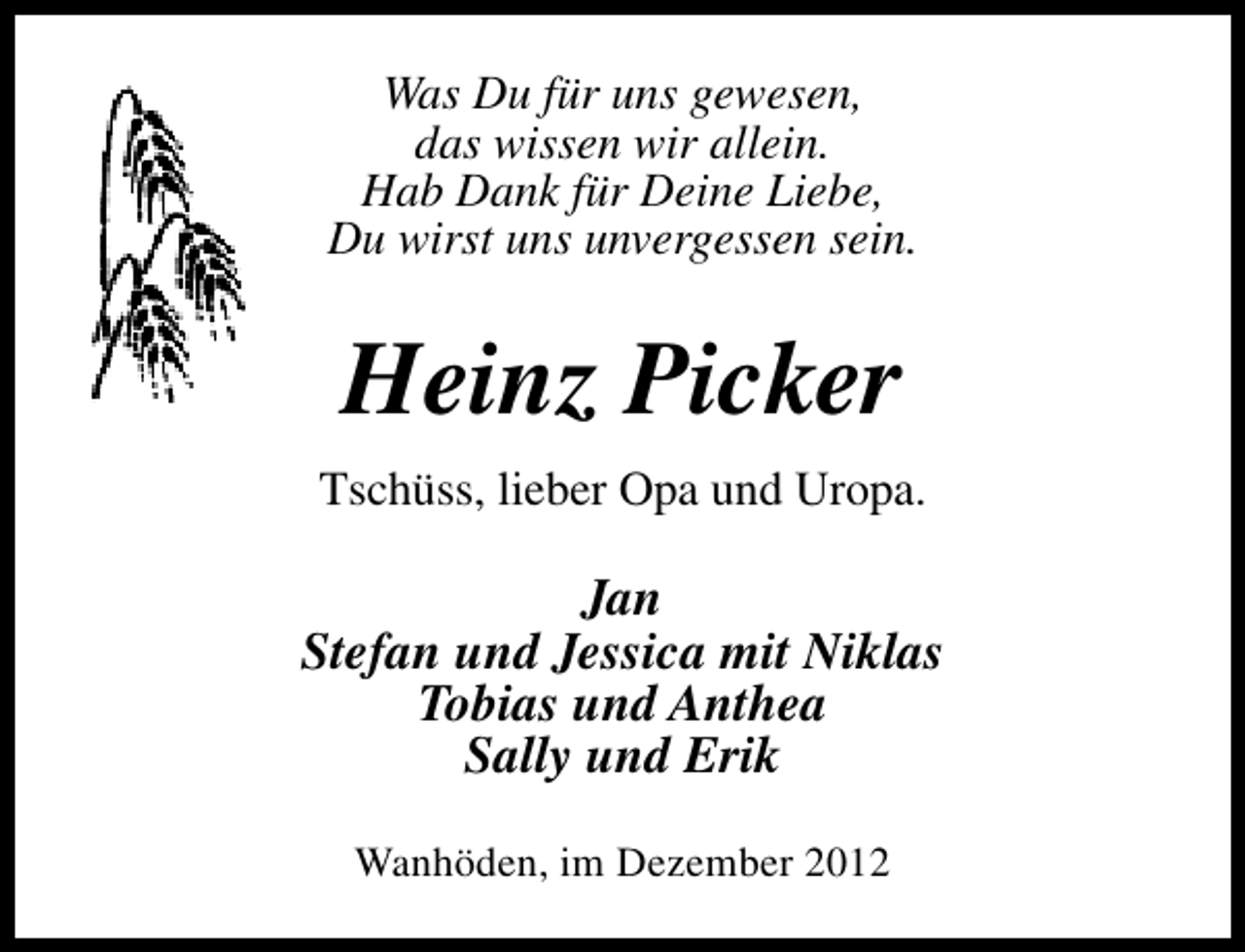 <p>Was Du für uns gewesen,<br />das wissen wir allein.<br />Hab Dank für Deine Liebe,<br />Du wirst uns unvergessen sein.</p><p>Heinz Picker<br />Tschüss, lieber Opa und Uropa.</p><p>Jan<br />Stefan und Jessica mit Niklas<br />Tobias und Anthea<br />Sally und Erik<br />Wanhöden, im Dezember 2012</p>