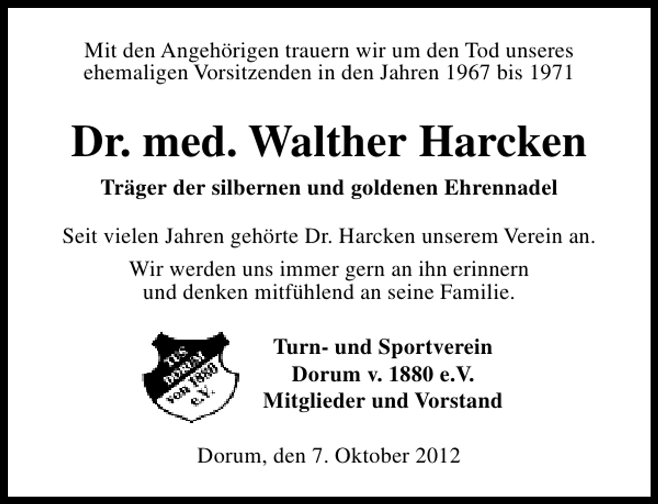 <p>Mit den Angehörigen trauern wir um den Tod unseres<br />ehemaligen Vorsitzenden in den Jahren 1967 bis 1971</p><p>Dr. med. Walther Harcken<br />Träger der silbernen und goldenen Ehrennadel<br />Seit vielen Jahren gehörte Dr. Harcken unserem Verein an.<br />Wir werden uns immer gern an ihn erinnern<br />und denken mitfühlend an seine Familie.<br />Turn- und Sportverein<br />Dorum v. 1880 e.V.<br />Mitglieder und Vorstand<br />Dorum, den 7. Oktober 2012</p>