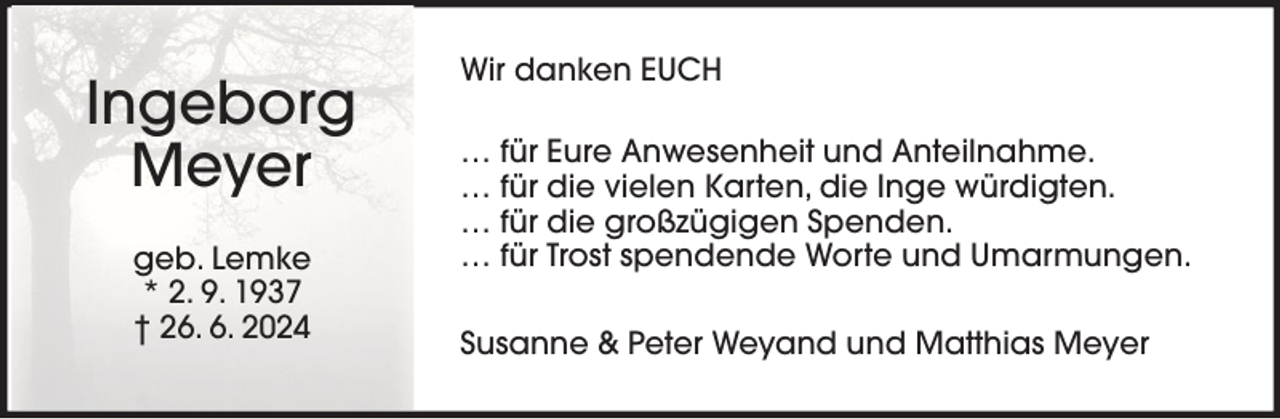 <p>Ingeborg<br />Meyer<br />geb. Lemke<br />* 2. 9. 1937<br />† 26. 6. 2024</p><p>Wir danken EUCH<br />… für Eure Anwesenheit und Anteilnahme.<br />… für die vielen Karten, die Inge würdigten.<br />… für die großzügigen Spenden.<br />… für Trost spendende Worte und Umarmungen.<br />Susanne &amp; Peter Weyand und Matthias Meyer</p>
