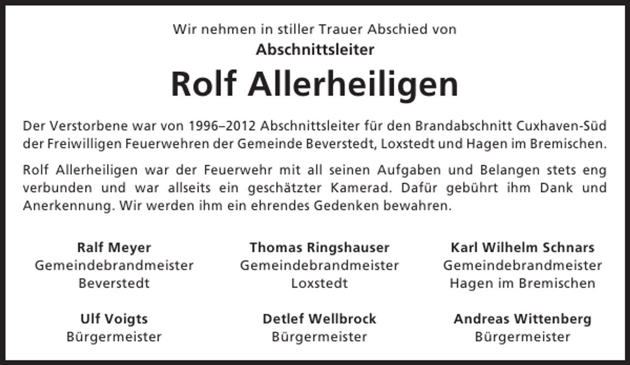 <p>Wir nehmen in stiller Trauer Abschied von</p><p>Abschnittsleiter</p><p>Rolf Allerheiligen<br />Der Verstorbene war von 1996–2012 Abschnittsleiter für den Brandabschnitt Cuxhaven-Süd<br />der Freiwilligen Feuerwehren der Gemeinde Beverstedt, Loxstedt und Hagen im Bremischen.<br />Rolf Allerheiligen war der Feuerwehr mit all seinen Aufgaben und Belangen stets eng<br />verbunden und war allseits ein geschätzter Kamerad. Dafür gebührt ihm Dank und<br />Anerkennung. Wir werden ihm ein ehrendes Gedenken bewahren.<br />Ralf Meyer<br />Gemeindebrandmeister<br />Beverstedt</p><p>Thomas Ringshauser<br />Gemeindebrandmeister<br />Loxstedt</p><p>Karl Wilhelm Schnars<br />Gemeindebrandmeister<br />Hagen im Bremischen</p><p>Ulf Voigts<br />Bürgermeister</p><p>Detlef Wellbrock<br />Bürgermeister</p><p>Andreas Wittenberg<br />Bürgermeister</p>