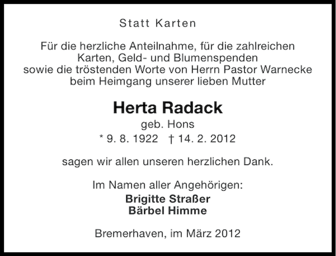 <p>Statt Karten<br />Für die herzliche Anteilnahme, für die zahlreichen<br />Karten, Geld- und Blumenspenden<br />sowie die tröstenden Worte von Herrn Pastor Warnecke<br />beim Heimgang unserer lieben Mutter</p><p>Herta Radack<br />geb. Hons<br />* 9. 8. 1922 † 14. 2. 2012<br />sagen wir allen unseren herzlichen Dank.<br />Im Namen aller Angehörigen:<br />Brigitte Straßer<br />Bärbel Himme<br />Bremerhaven, im März 2012</p>