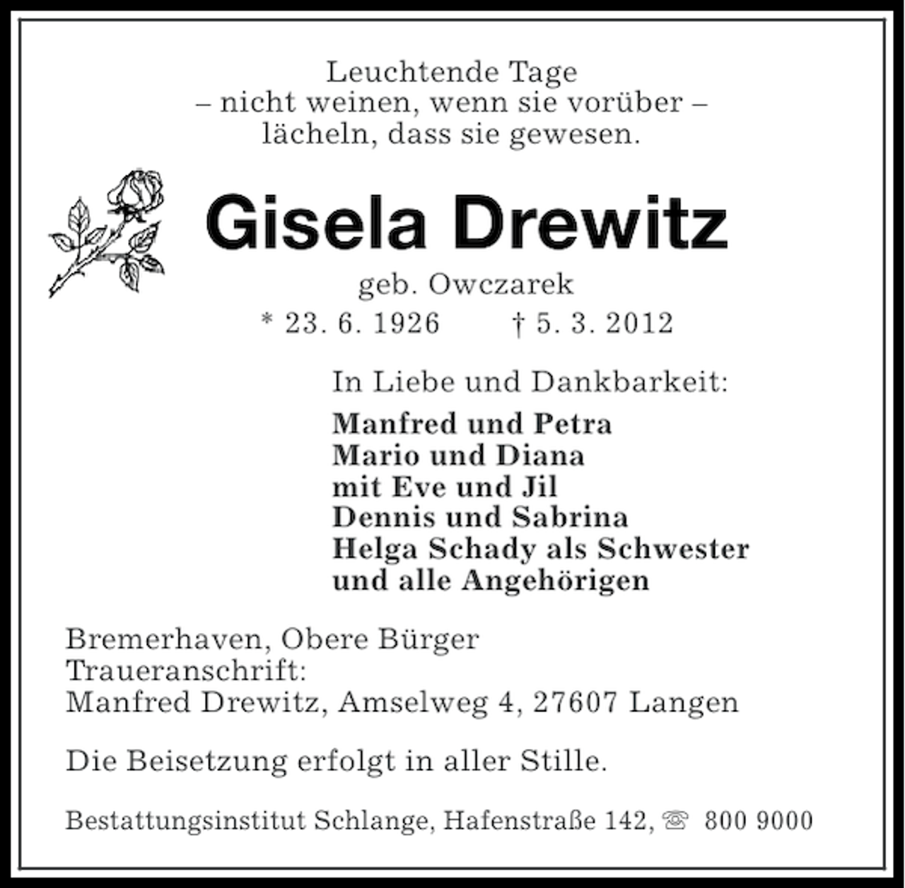 <p>Leuchtende Tage<br />– nicht weinen, wenn sie vorüber –<br />lächeln, dass sie gewesen.</p><p>Gisela Drewitz<br />geb. Owczarek<br />* 23. 6. 1926<br />† 5. 3. 2012<br />In Liebe und Dankbarkeit:<br />Manfred und Petra<br />Mario und Diana<br />mit Eve und Jil<br />Dennis und Sabrina<br />Helga Schady als Schwester<br />und alle Angehörigen<br />Bremerhaven, Obere Bürger<br />Traueranschrift:<br />Manfred Drewitz, Amselweg 4, 27607 Langen<br />Die Beisetzung erfolgt in aller Stille.<br />Bestattungsinstitut Schlange, Hafenstraße 142, s 800 9000</p>