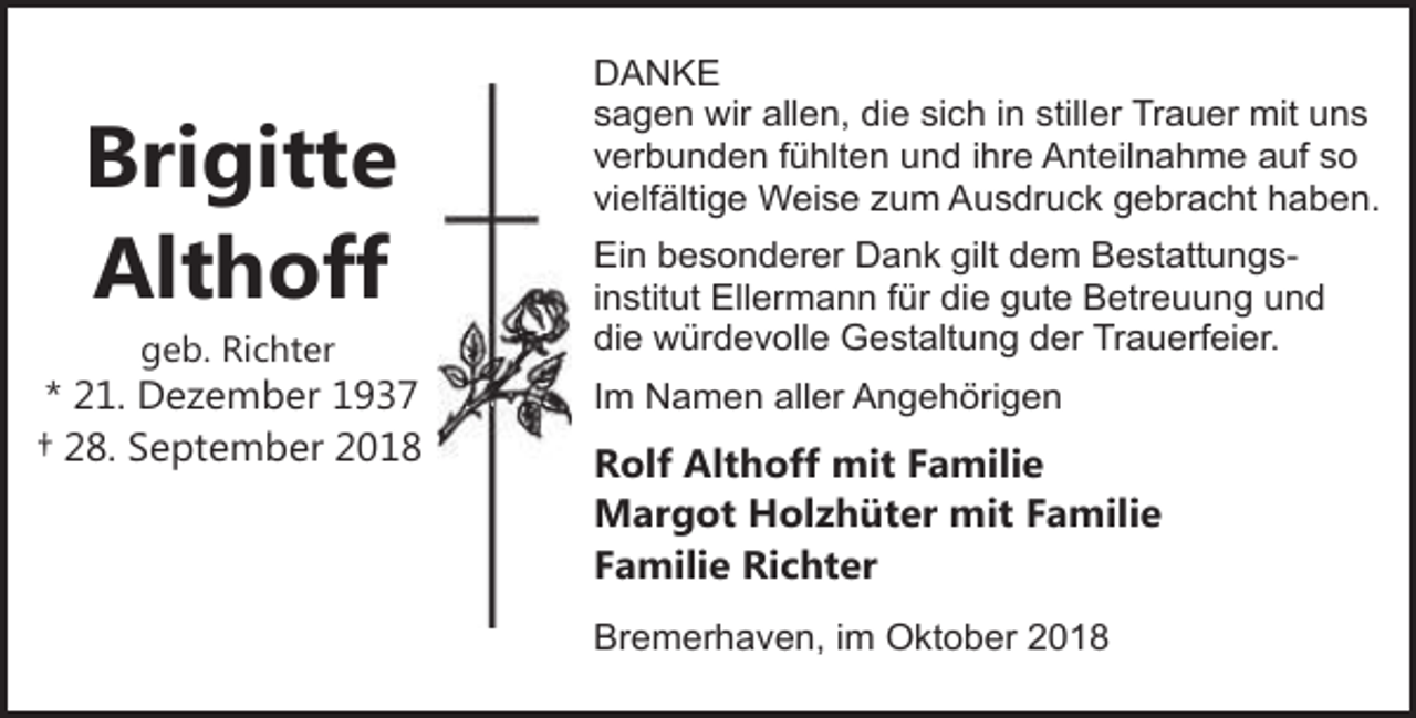 <p>Brigitte<br />Althoff<br />geb. Richter</p><p>* 21. Dezember 1937<br />† 28. September 2018</p><p>DANKE<br />sagen wir allen, die sich in stiller Trauer mit uns<br />verbunden fühlten und ihre Anteilnahme auf so<br />vielfältige Weise zum Ausdruck gebracht haben.<br />Ein besonderer Dank gilt dem Bestattungsinstitut Ellermann für die gute Betreuung und<br />die würdevolle Gestaltung der Trauerfeier.<br />Im Namen aller Angehörigen</p><p>Rolf Althoff mit Familie<br />Margot Holzhüter mit Familie<br />Familie Richter<br />Bremerhaven, im Oktober 2018</p>