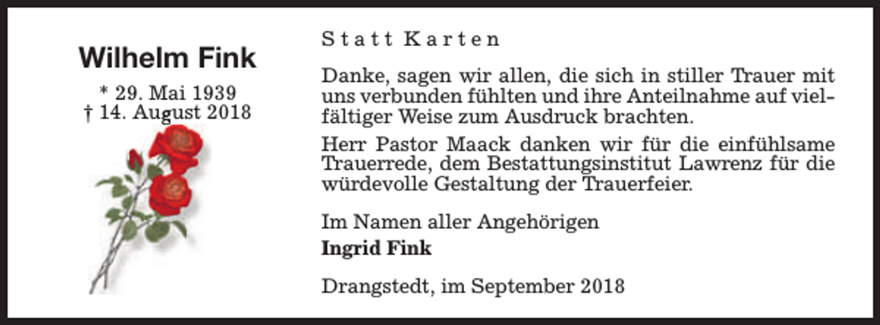 <p>Wilhelm Fink<br />* 29. Mai 1939<br />gust 2018<br />† 14. Aug</p><p>Statt Karten<br />Danke, sagen wir allen, die sich in stiller Trauer mit<br />uns verbunden fühlten und ihre Anteilnahme auf vielfältiger Weise zum Ausdruck brachten.<br />Herr Pastor Maack danken wir für die einfühlsame<br />Trauerrede, dem Bestattungsinstitut Lawrenz für die<br />würdevolle Gestaltung der Trauerfeier.<br />Im Namen aller Angehörigen<br />Ingrid Fink<br />Drangstedt, im September 2018</p>