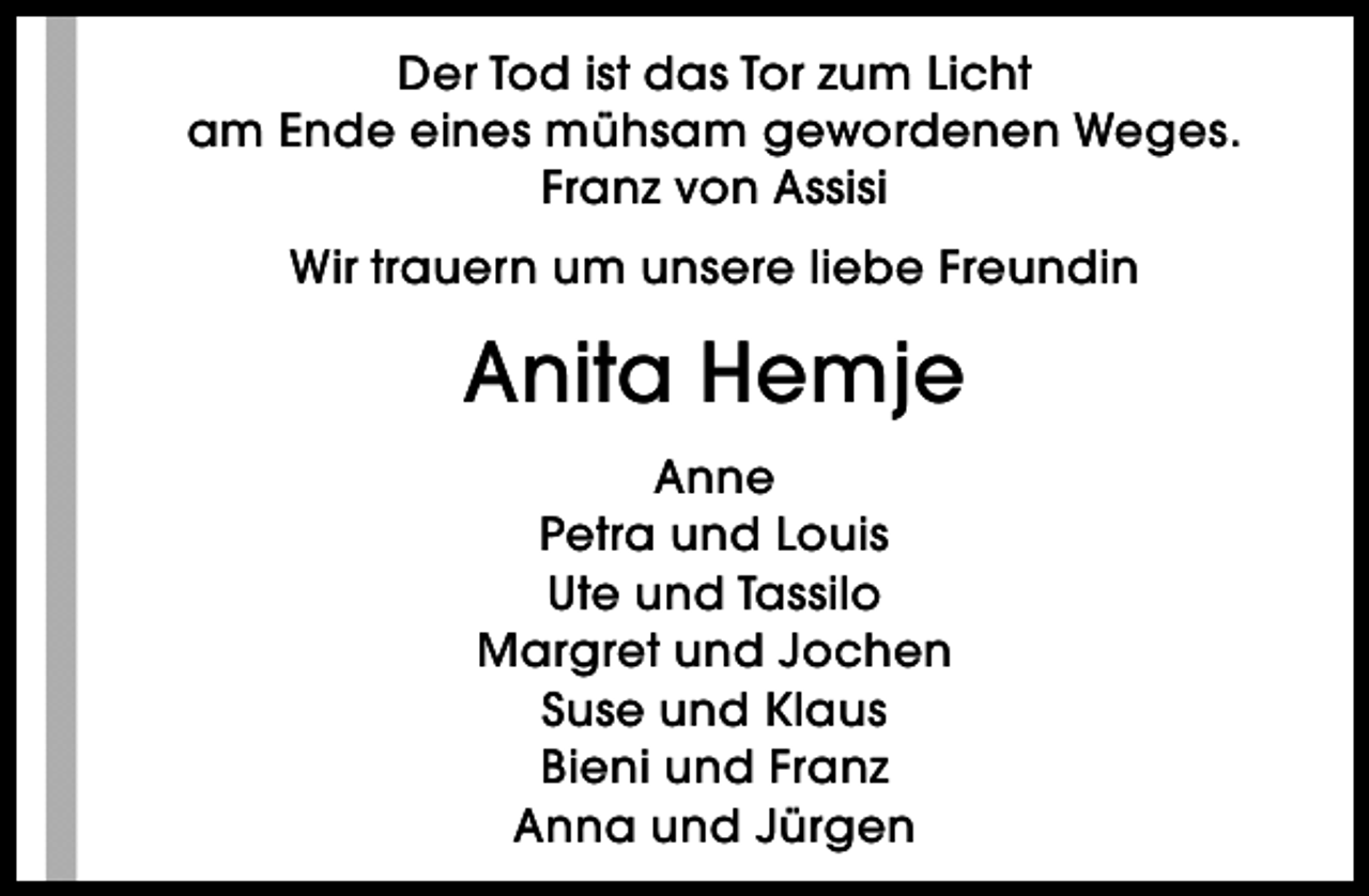 <p>Der Tod ist das Tor zum Licht<br />am Ende eines mühsam gewordenen Weges.<br />Franz von Assisi<br />Wir trauern um unsere liebe Freundin</p><p>Anita Hemje<br />Anne<br />Petra und Louis<br />Ute und Tassilo<br />Margret und Jochen<br />Suse und Klaus<br />Bieni und Franz<br />Anna und Jürgen</p>