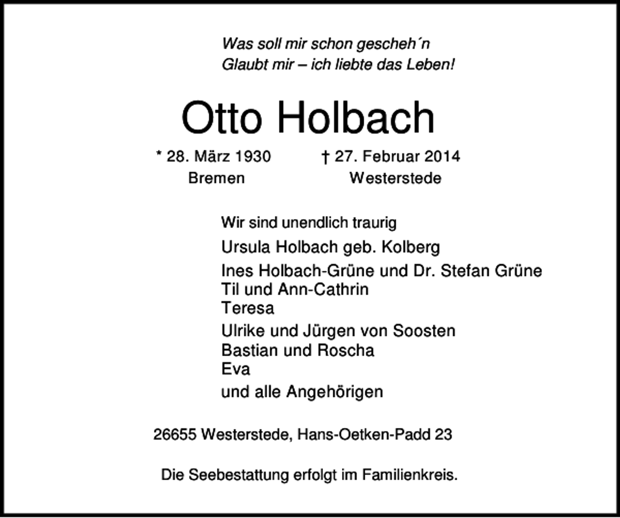 <p>Was soll mir schon gescheh´n<br />Glaubt mir – ich liebte das Leben!</p><p>Otto Holbach</p><p>* 28. März 1930<br />Bremen</p><p>† 27. Februar 2014<br />Westerstede</p><p>Wir sind unendlich traurig</p><p>Ursula Holbach geb. Kolberg<br />Ines Holbach-Grüne und Dr. Stefan Grüne<br />Til und Ann-Cathrin<br />Teresa<br />Ulrike und Jürgen von Soosten<br />Bastian und Roscha<br />Eva<br />und alle Angehörigen<br />26655 Westerstede, Hans-Oetken-Padd 23<br />Die Seebestattung erfolgt im Familienkreis.</p>