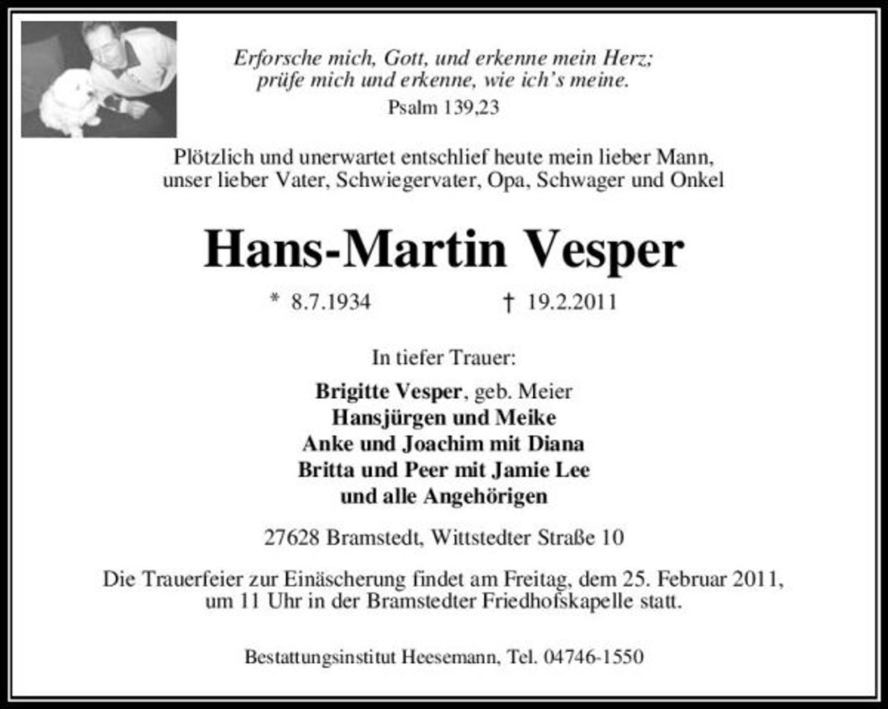 <p>Erforsche mich, Gott, und erkenne mein Herz; prüfe mich und erkenne, wie ich’s meine.<br />Psalm 139,23</p>
<p>Plötzlich und unerwartet entschlief heute mein lieber Mann, unser lieber Vater, Schwiegervater, Opa, Schwager und Onkel</p>
<p>Hans-Martin Vesper<br />8.7.1934 † 19.2.2011 In tiefer Trauer: Brigitte Vesper, geb. Meier Hansjürgen und Meike Anke und Joachim mit Diana Britta und Peer mit Jamie Lee und alle Angehörigen 27628 Bramstedt, Wittstedter Straße 10 Die Trauerfeier zur Einäscherung findet am Freitag, dem 25. Februar 2011, um 11 Uhr in der Bramstedter Friedhofskapelle statt.<br />Bestattungsinstitut Heesemann, Tel. 04746-1550</p>
