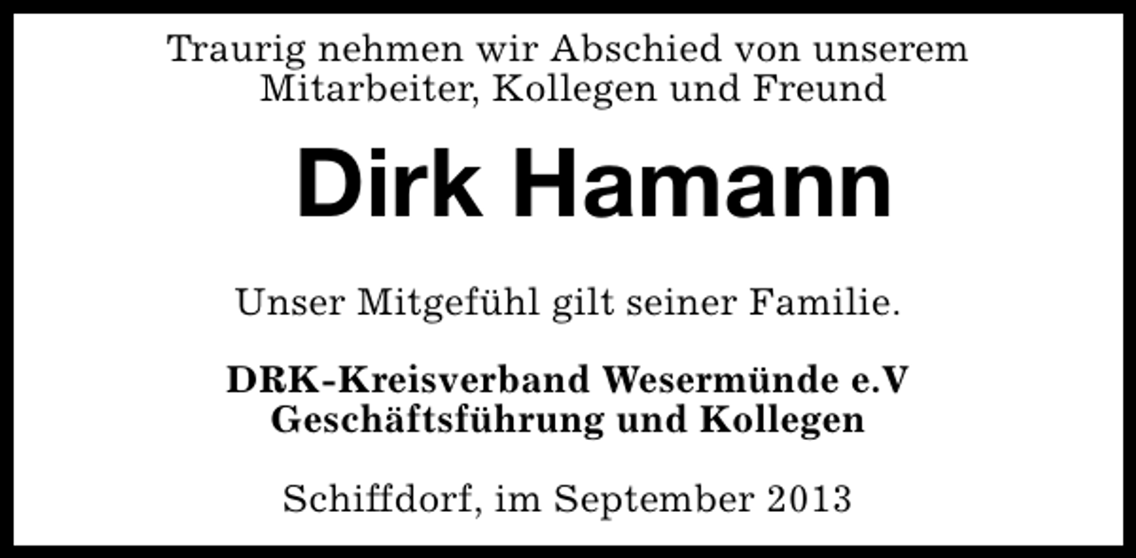 <p>Traurig nehmen wir Abschied von unserem<br />Mitarbeiter, Kollegen und Freund</p><p>Dirk Hamann<br />Unser Mitgefühl gilt seiner Familie.<br />DRK-Kreisverband Wesermünde e.V<br />Geschäftsführung und Kollegen<br />Schiffdorf, im September 2013</p>