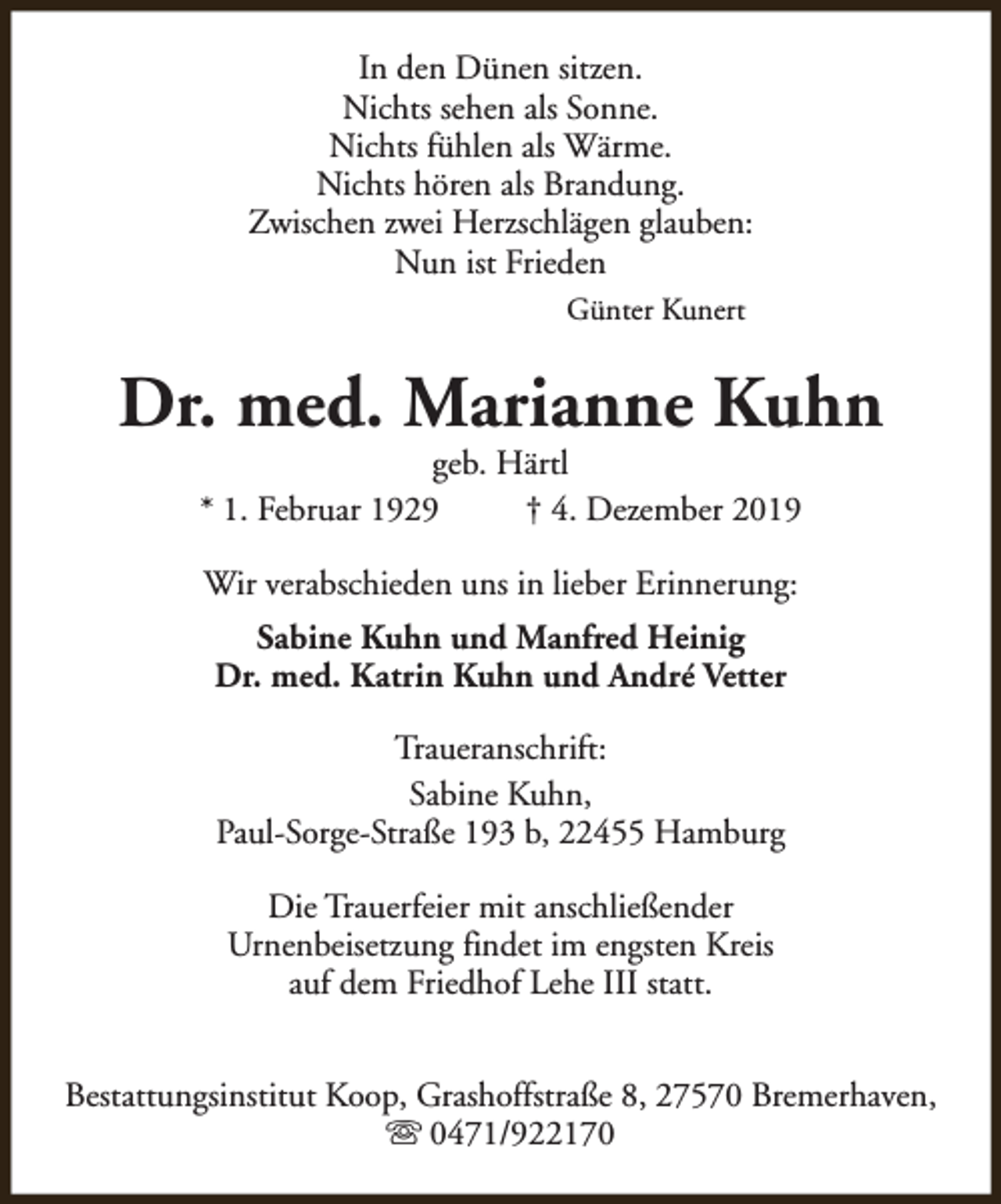 <p>In den Dünen sitzen.<br />Nichts sehen als Sonne.<br />Nichts fühlen als Wärme.<br />Nichts hören als Brandung.<br />Zwischen zwei Herzschlägen glauben:<br />Nun ist Frieden<br />Günter Kunert</p><p>Dr. med. Marianne Kuhn<br />geb. Härtl<br />* 1. Februar 1929<br />† 4. Dezember 2019<br />Wir verabschieden uns in lieber Erinnerung:<br />Sabine Kuhn und Manfred Heinig<br />Dr. med. Katrin Kuhn und André Vetter<br />Traueranschrift:<br />Sabine Kuhn,<br />Paul-Sorge-Straße 193 b, 22455 Hamburg<br />Die Trauerfeier mit anschließender<br />Urnenbeisetzung findet im engsten Kreis<br />auf dem Friedhof Lehe III statt.<br />Bestattungsinstitut Koop, Grashoffstraße 8, 27570 Bremerhaven,<br />s 0471/922170</p>