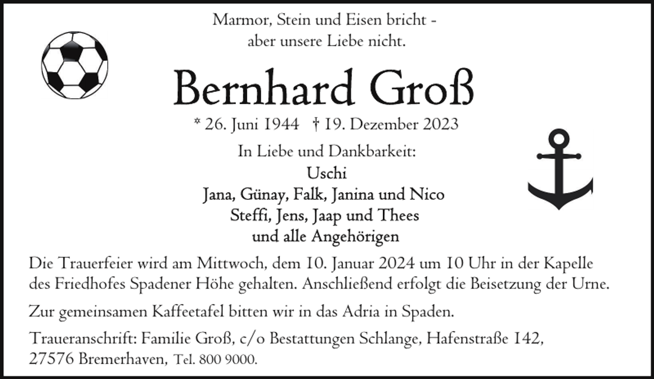 <p>Marmor, Stein und Eisen bricht aber unsere Liebe nicht.</p><p>* 26. Juni 1944 † 19. Dezember 2023<br />In Liebe und Dankbarkeit:</p><p>Die Trauerfeier wird am Mittwoch, dem 10. Januar 2024 um 10 Uhr in der Kapelle<br />des Friedhofes Spadener Höhe gehalten. Anschließend erfolgt die Beisetzung der Urne.<br />Zur gemeinsamen Kaffeetafel bitten wir in das Adria in Spaden.<br />Traueranschrift: Familie Groß, c/o Bestattungen Schlange, Hafenstraße 142,<br />27576 Bremerhaven, Tel. 800 9000.</p>