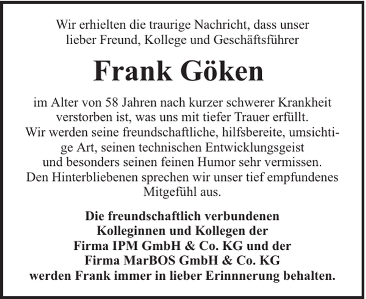 <p>Wir erhielten die traurige Nachricht, dass unser<br />lieber Freund, Kollege und Geschäftsführer</p><p>Frank Göken<br />im Alter von 58 Jahren nach kurzer schwerer Krankheit<br />verstorben ist, was uns mit tiefer Trauer erfüllt.<br />Wir werden seine freundschaftliche, hilfsbereite, umsichtige Art, seinen technischen Entwicklungsgeist<br />und besonders seinen feinen Humor sehr vermissen.<br />Den Hinterbliebenen sprechen wir unser tief empfundenes<br />Mitgefühl aus.<br />Die freundschaftlich verbundenen<br />Kolleginnen und Kollegen der<br />Firma IPM GmbH &amp; Co. KG und der<br />Firma MarBOS GmbH &amp; Co. KG<br />werden Frank immer in lieber Erinnnerung behalten.</p>