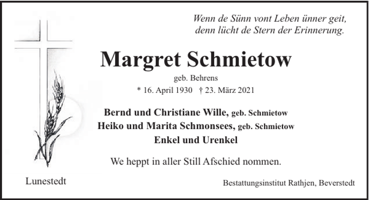 <p>Wenn de Sünn vont Leben ünner geit,<br />denn lücht de Stern der Erinnerung.</p><p>Margret Schmietow<br />geb. Behrens<br />* 16. April 1930 † 23. März 2021</p><p>Bernd und Christiane Wille, geb. Schmietow<br />Heiko und Marita Schmonsees, geb. Schmietow<br />Enkel und Urenkel<br />We heppt in aller Still Afschied nommen.<br />Lunestedt</p><p>Bestattungsinstitut Rathjen, Beverstedt</p>