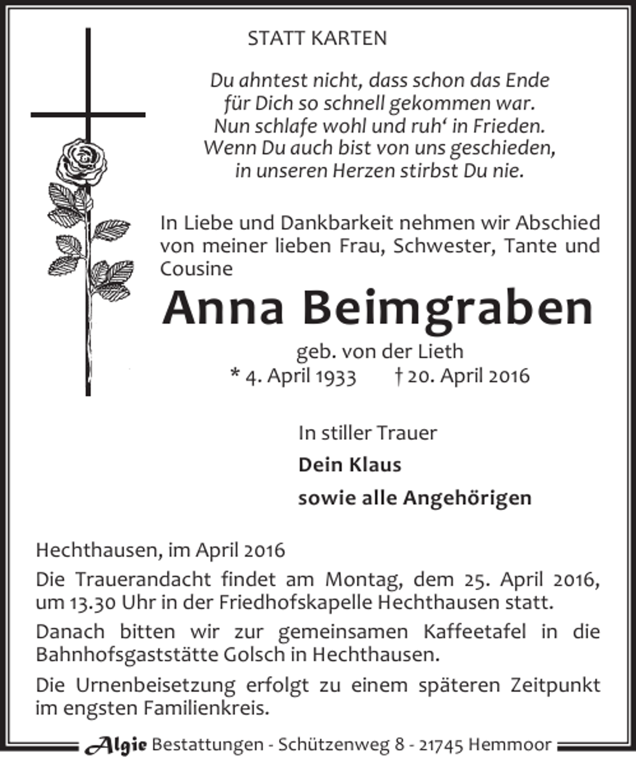 <p>STATT KARTEN<br />Du ahntest nicht, dass schon das Ende<br />für Dich so schnell gekommen war.<br />Nun schlafe wohl und ruh‘ in Frieden.<br />Wenn Du auch bist von uns geschieden,<br />in unseren Herzen stirbst Du nie.<br />In Liebe und Dankbarkeit nehmen wir Abschied<br />von meiner lieben Frau, Schwester, Tante und<br />Cousine</p><p>Anna Beimgraben<br />geb. von der Lieth<br />* 4. April 1933<br />† 20. April 2016</p><p>In stiller Trauer<br />Dein Klaus<br />sowie alle Angehörigen<br />Hechthausen, im April 2016<br />Die Trauerandacht findet am Montag, dem 25. April 2016,<br />um 13.30 Uhr in der Friedhofskapelle Hechthausen statt.<br />Danach bitten wir zur gemeinsamen Kaffeetafel in die<br />Bahnhofsgaststätte Golsch in Hechthausen.<br />Die Urnenbeisetzung erfolgt zu einem späteren Zeitpunkt<br />im engsten Familienkreis.<br />Algie Bestattungen - Schützenweg 8 - 21745 Hemmoor</p>